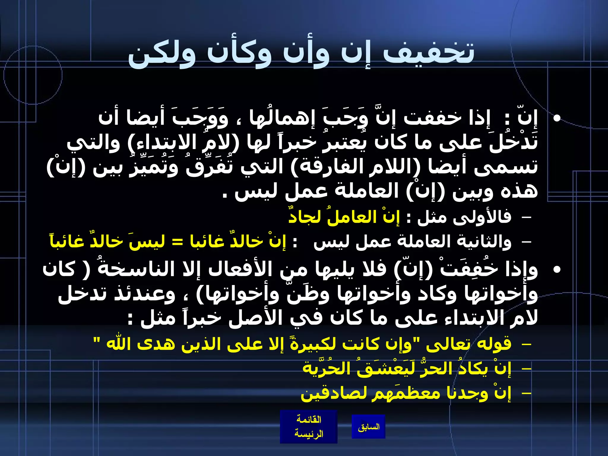 تخفيف إن وأن وكأن ولكن إنّ  :   إذا خففت إنَّ وَجَبَ إهمالُها ، وَوَجَبَ أيضا أن تَدْخُلَ على ما كان يُعتبرُ خبراً لها  ( لامُ الابتداء )  والتي تسمى أيضا  ( اللام الفارقة )  التي تُفَرِّقُ وَتُمَيِّزُ بين  ( إنْ )  هذه وبين  ( إنْ )  العاملة عمل ليس  . فالأولى مثل  :  إنْ العاملُ لجادٌ   والثانية العاملة عمل ليس    :  إنْ خالدٌ غائبا   =  ليسَ خالدٌ غائباً   وإذا خُفِفَتْ  ( إنّ )  فلا يليها من الأفعال إلا الناسخةُ  (  كان وأخواتها وكاد وأخواتها وظَنَّ وأخواتها )  ، وعندئذ تدخل لام الابتداء على ما كان في الأصل خبراً مثل  :  قوله تعالى  " وإن كانت لكبيرةً إلا على الذين هدى الله  " إنْ يكادُ الحرُّ لَيَعْشَقُ الحُرّيةَ  إنْ وجدنا معظمَهم لصادقين   