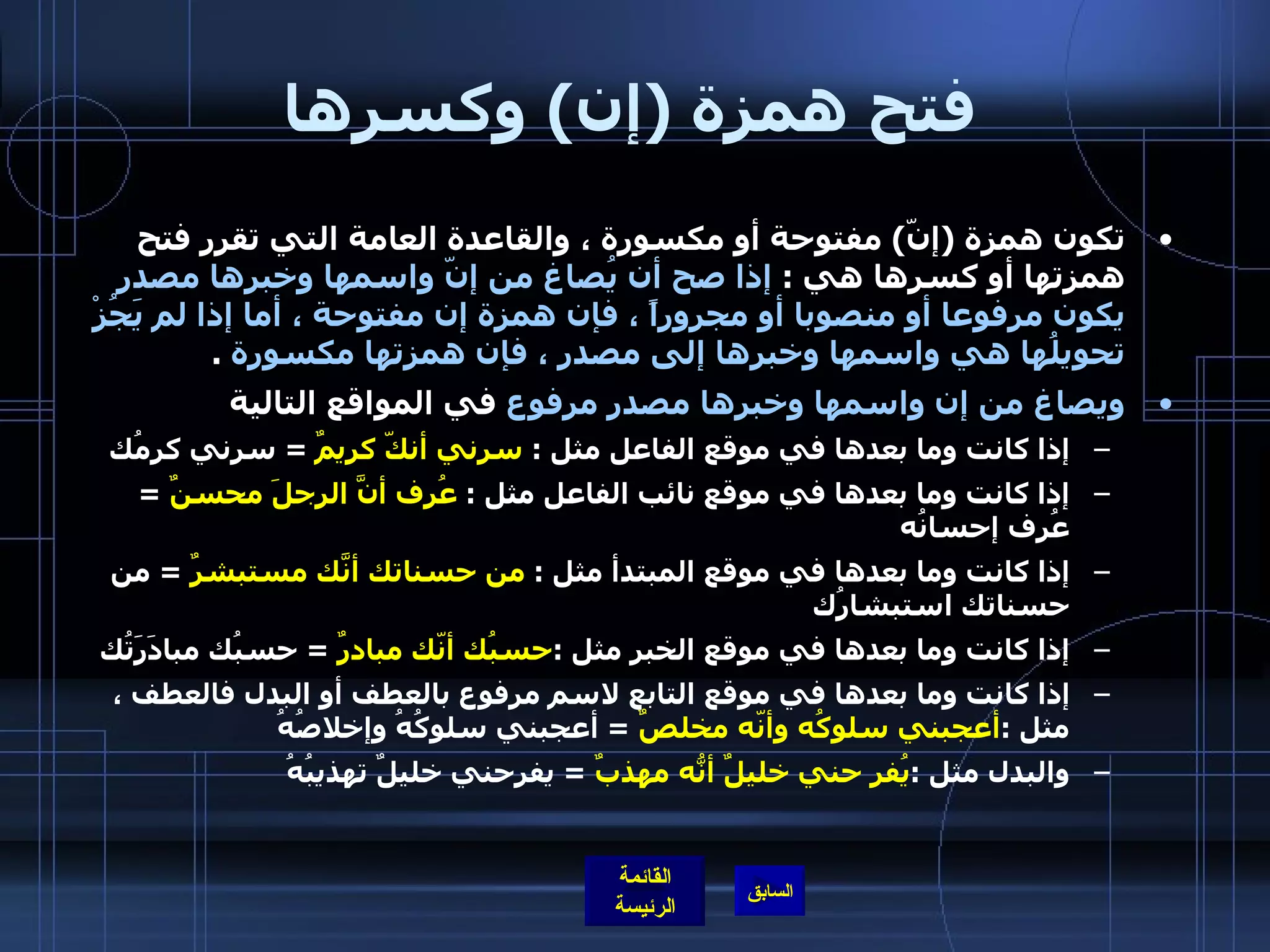 فتح همزة  ( إن )  وكسرها تكون همزة  ( إنّ )  مفتوحة أو مكسورة ، والقاعدة العامة التي تقرر فتح همزتها أو كسرها هي  :  إذا صح أن يُصاغ من إنّ واسمها وخبرها مصدر يكون مرفوعا أو منصوبا أو مجروراً ، فإن همزة إن مفتوحة ، أما إذا لم يَجُزْ تحويلُها هي واسمها وخبرها إلى مصدر ، فإن همزتها مكسورة   . ويصاغ من إن واسمها وخبرها مصدر مرفوع  في المواقع التالية إذا كانت وما بعدها في موقع الفاعل مثل  :  سرني أنكّ كريمٌ   =  سرني كرمُك إذا كانت وما بعدها في موقع نائب الفاعل مثل  :   عُرِف أنَّ الرجلَ محسنٌ   =  عُرِف إحسانُه إذا كانت وما بعدها في موقع المبتدأ مثل  :  من حسناتك أنّكَ مستبشرٌ   =  من حسناتك استبشارُك إذا كانت وما بعدها في موقع الخبر مثل  : حسبُك أنّك مبادرٌ   =  حسبُك مبادَرَتُك إذا كانت وما بعدها في موقع التابع لاسم مرفوع بالعطف أو البدل فالعطف ، مثل  : أعجبني سلوكُه وأنّه مخلصٌ   =  أعجبني سلوكُهُ وإخلاصُهُ والبدل مثل  : يُفر حني خليلٌ أنّهُ مهذبٌ   =  يفرحني خليلٌ تهذيبُهُ 