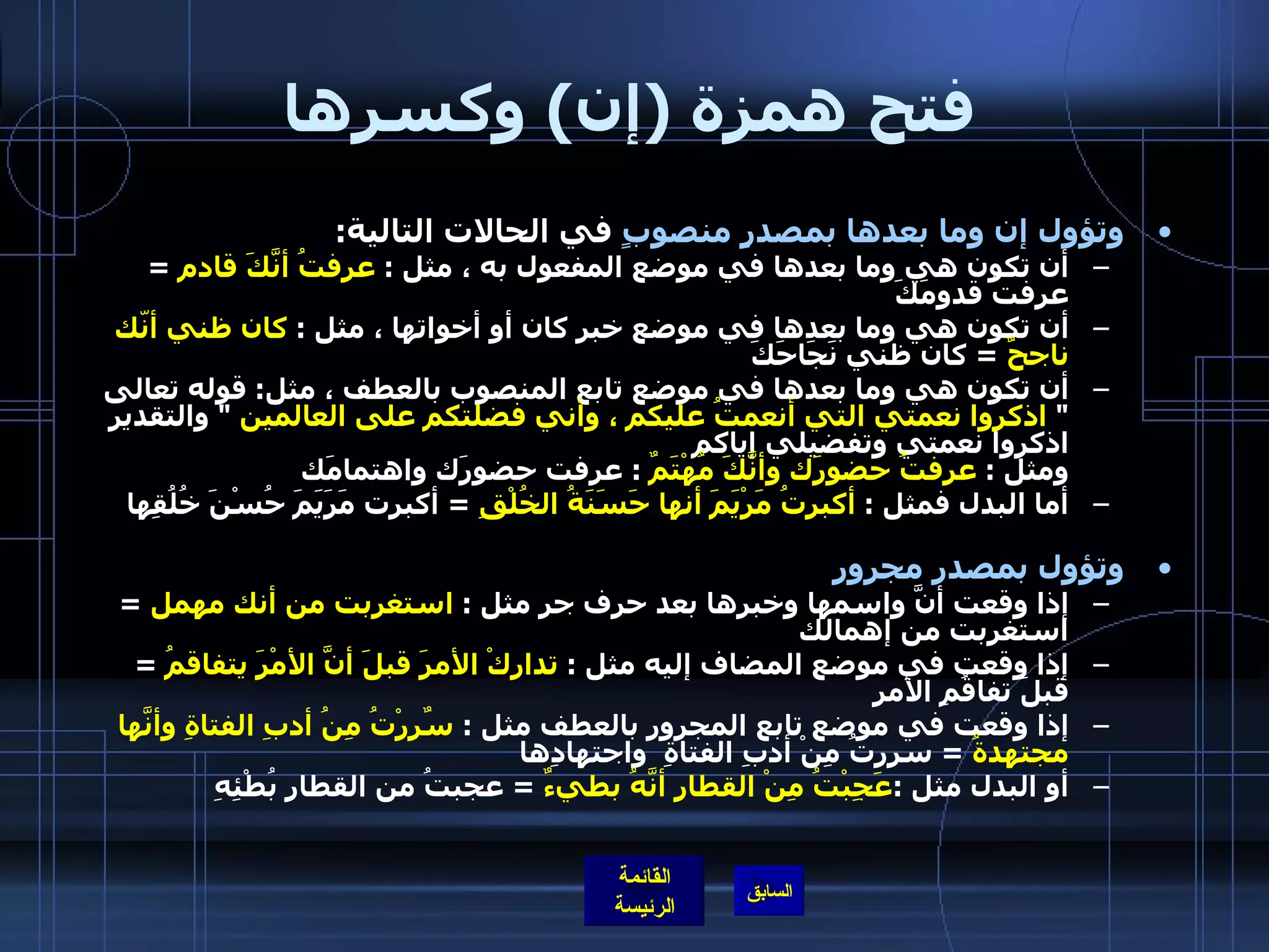 فتح همزة  ( إن )  وكسرها وتؤول إن وما بعدها بمصدرٍ منصوبٍ  في الحالات التالية : أن تكون هي وما بعدها في موضع المفعول به ، مثل  :  عرفتُ أنَّكَ قادم   =  عرفتُ قدومَكَ أن تكون هي وما بعدها في موضع خبر كان أو أخواتها ، مثل  :  كان ظني أنّك ناجحٌ   =  كان ظني نَجَاحَكَ أن تكون هي وما بعدها في موضع تابع المنصوب بالعطف ، مثل :  قوله تعالى  "  اذكروا نعمتي التي أنعمتُ عليكم ، وأني فضلتكم على العالمين   "  والتقدير اذكروا نعمتي وتفضيلي إياكم  ومثل  :  عرفتُ حضورَك وأنَّكَ مُهْتَمٌ   :  عرفت حضورَك واهتمامَك  أما البدل فمثل  :  أكبرتُ مَرْيَمَ أنها حَسَنَةُ الخُلْقِ   =  أكبرت مَرَيَمَ حُسْنَ خُلُقِها       وتؤول بمصدر مجرور إذا وقعت أنَّ واسمها وخبرها بعد حرف جر مثل  :  استغربت من أنك مهمل   =  استغربت من إهمالك  إذا وقعت في موضع المضاف إليه مثل  :  تداركْ الأمرَ قبلَ أنَّ الأمْرَ يتفاقمُ   =  قبلَ تفاقُمِ الأمرِ  إذا وقعت في موضع تابع المجرور بالعطف مثل  :  سٌرِرْتُ مِنُ أدبِ الفتاةِ وأنَّها مجتهدةُ   =  سررتُ مِنْ أدبِ الفتاةِ  واجتهادِها  أو البدل مثل  : عَجِبْتُ مِنْ القطارِ أنَّهُ بطيءٌ   =  عجبتُ من القطارِ بُطْئِهِ   