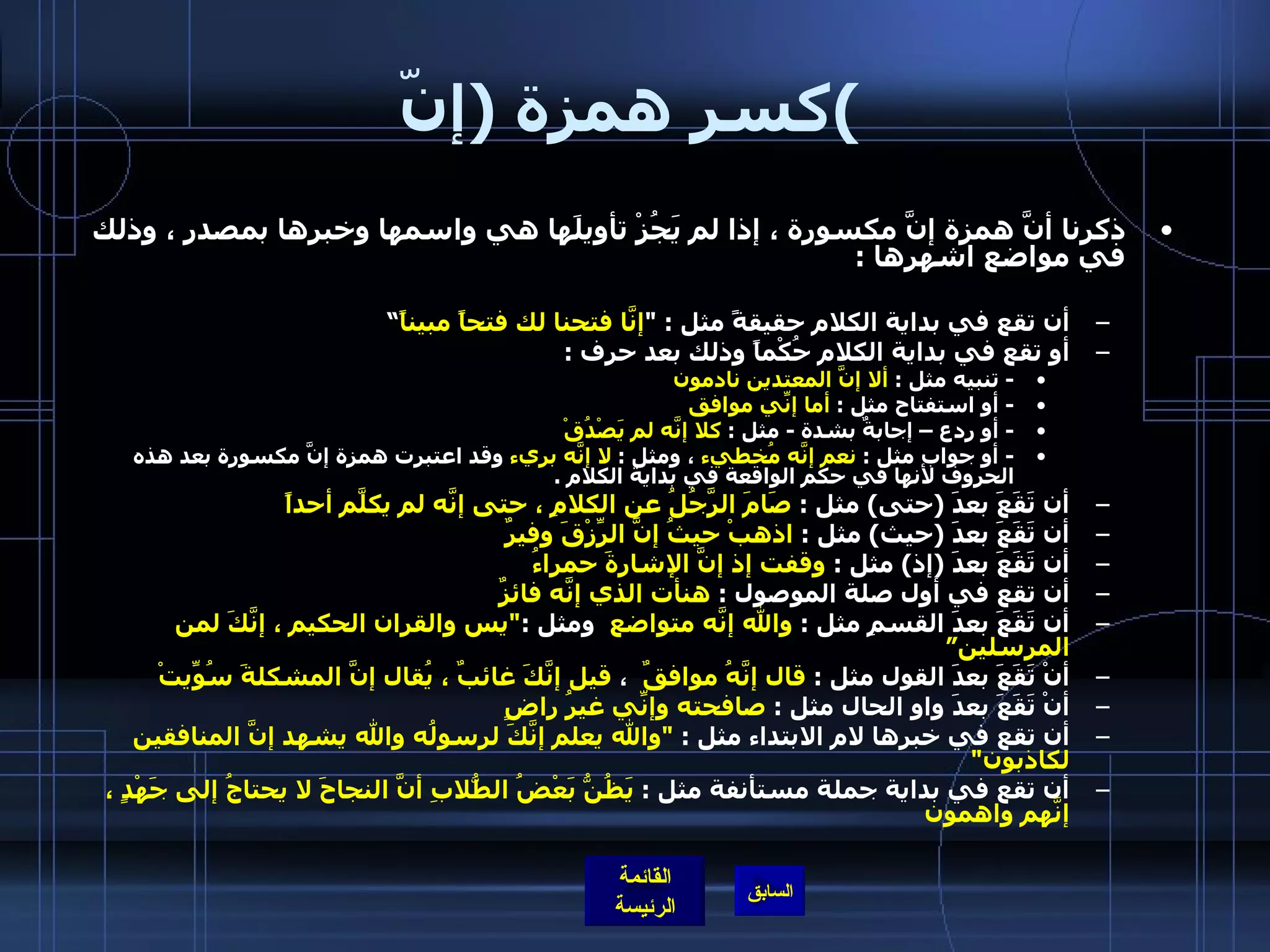 كسر همزة  ( إنّ ) ذكرنا أنَّ همزة إنَّ مكسورة ، إذا لم يَجُزْ تأويلَها هي واسمها وخبرها بمصدر ، وذلك في مواضع اشهرها  : أن تقع في بداية الكلام حقيقةً مثل  : " إنَّا فتحنا لك فتحاً مبيناً ” أو تقع في بداية الكلام حُكْماً وذلك بعد حرف  : -  تنبيه مثل  :  ألا إنَّ المعتدين نادمون -  أو استفتاح مثل  :  أما إنِّي موافق -  أو ردع – إجابةٌ بشدة  -  مثل  :  كلا إنَّه لم يَصْدُقْ -  أو جواب مثل  :  نعم إنَّه مُخطيء  ، ومثل  :  لا إنَّه بريء  وقد اعتبرت همزة إنَّ مكسورة بعد هذه الحروف لأنها في حكم الواقعة في بداية الكلام  .   أن تَقَعَ بعدَ  ( حتى )  مثل  :  صَامَ الرَّجُلُ عن الكلامِ ، حتى إنَّه لم يكلَّم أحداً أن تَقَعَ بعدَ  ( حيث )  مثل  :  اذهبْ حيثُ إنَّ الرِّزْقَ وفيرٌ   أن تَقَعَ بعدَ  ( إذ )  مثل  :  وقفت إذ إنَّ الإشارةَ حمراءُ  أن تقع في أول صلة الموصول  :  هنأت الذي إنَّه فائزٌ   أن تَقَعَ بعدَ القسمِ مثل  :  والله إنَّه متواضع   ومثل  : " يس والقران الحكيم ، إنَّكَ لمن المرسلين” أنْ تَقَعَ بعدَ القول مثل  :  قال إنَّهُ موافقٌ   ،  قيل إنَّكَ غائبٌ ، يُقال إنَّ المشكلةَ سُوِّيتْ أنْ تَقَعَ بعدَ واو الحال مثل  :  صافحته وإنِّي غيرُ راضٍ   أن تقع في خبرها لام الابتداء مثل  :  " والله يعلم إنَّكَ لرسولُه والله يشهد إنَّ المنافقين لكاذبون "  أن تقع في بداية جملة مستأنفة مثل  :  يَظُنُّ بَعْضُ الطُّلابِ أنَّ النجاحَ لا يحتاجُ إلى جَهْدٍ ، إنَّهم واهمون   