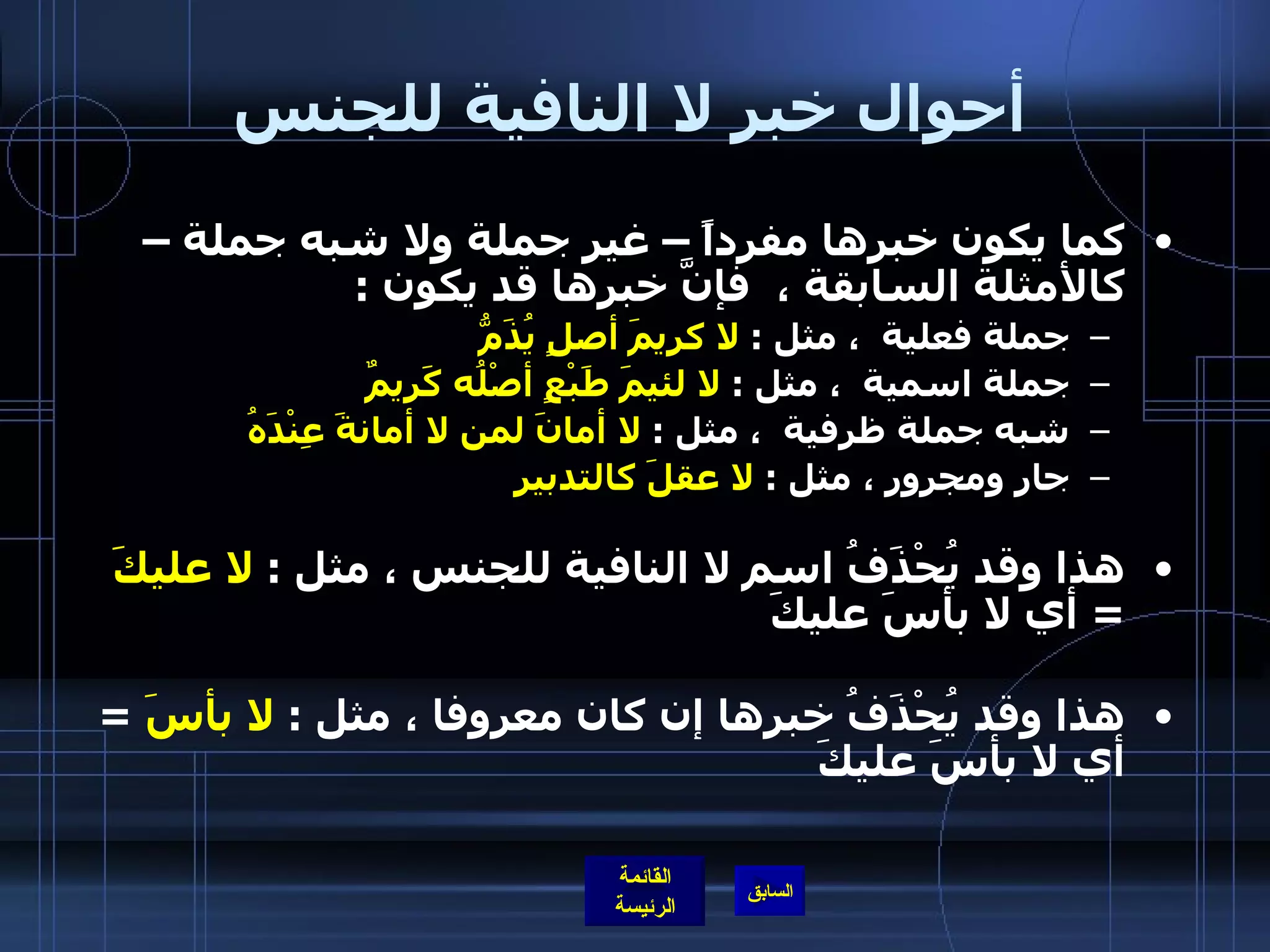 أحوال خبر لا النافية للجنس كما يكون خبرها مفرداً – غير جملة ولا شبه جملة – كالأمثلة السابقة ،  فإنَّ خبرها قد يكون  : جملة فعلية  ، مثل  :  لا كريمَ أصلٍ يُذَمُّ   جملة اسمية  ، مثل  :  لا لئيمَ طَبْعٍ أصْلُه كَريمٌ شبه جملة ظرفية  ، مثل  :  لا أمانَ لمن لا أمانةَ عِنْدَهُ جار ومجرور ، مثل  :  لا عقلَ كالتدبير هذا وقد يُحْذَفُ اسم لا النافية للجنس ، مثل  :  لا عليكَ   =  أي لا بأسَ عليكَ هذا وقد يُحْذَفُ خبرها إن كان معروفا ، مثل  :  لا بأسَ   =  أي لا بأسَ عليكَ    
