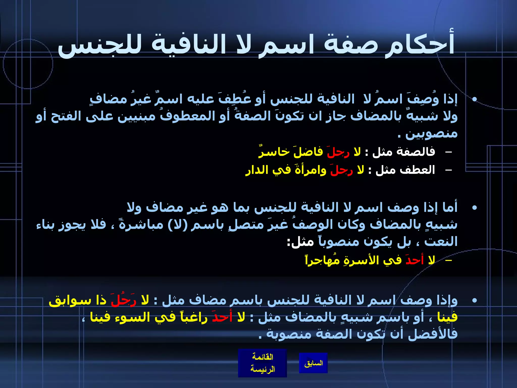 أحكام صفة اسم لا النافية للجنس إذا وُصِفَ اسمُ لا  النافية للجنس أو عُطِفَ عليه اسمٌ غيرُ مضافٍ ولا شبيهٌ بالمضاف جاز ان تكونَ الصفةُ أو المعطوفُ مبنيين على الفتح أو منصوبين  . فالصفة مثل  :  لا  رجلَ  فاضلَ خاسرٌ العطف مثل  :  لا  رجلَ  وامرأةَ في الدار أما إذا وصف اسم لا النافية للجنس بما هو غير مضاف ولا شبيهٍ بالمضاف وكان الوصفُ غيرَ متصلٍ باسم  ( لا )  مباشرةً ، فلا يجوز بناء النعت ، بل يكون منصوباً  مثل : لا  أحدَ  في الأسرةِ مُهاجراً   وإذا وصف اسم لا النافية للجنس باسم مضاف مثل  :  لا  رَجُلَ  ذا سوابق فينا  ، أو باسم شبيهٍ بالمضاف مثل  :  لا  أحدَ  راغباً في السوء فينا  ،  فالأفضل أن تكون الصفة منصوبة  . 