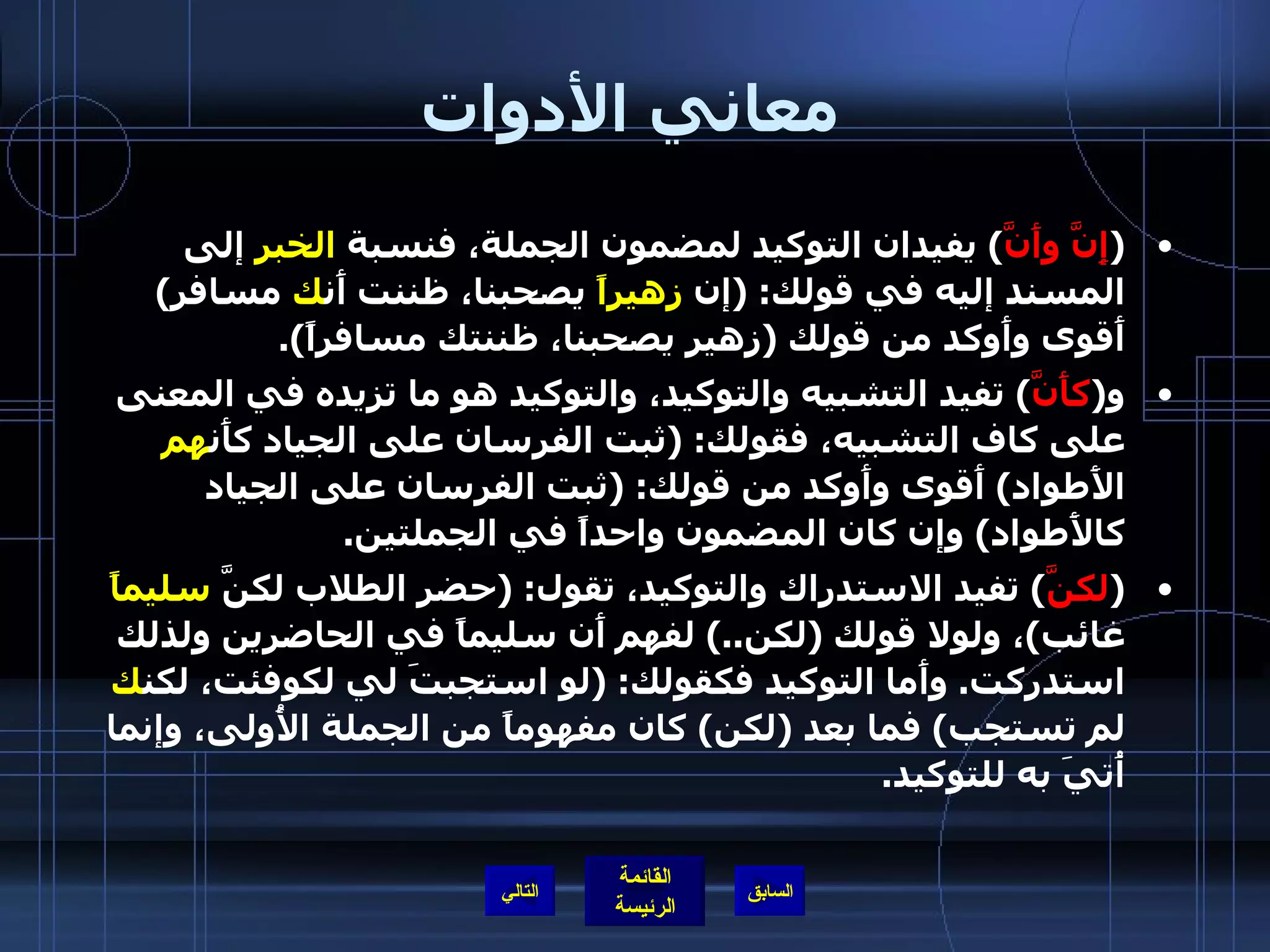 معاني الأدوات ( إِنَّ وأَنَّ )  يفيدان التوكيد لمضمون الجملة، فنسبة  الخبر  إلى المسند إليه في قولك : ( إن  زهيراً  يصحبنا، ظننت أَن ك  مسافر )  أَقوى وأَوكد من قولك  ( زهير يصحبنا، ظننتك مسافراً ). و ( كأَنَّ )  تفيد التشبيه والتوكيد، والتوكيد هو ما تزيده في المعنى على كاف التشبيه، فقولك : ( ثبت الفرسان على الجياد كأَن هم  الأَطواد )  أَقوى وأَوكد من قولك : ( ثبت الفرسان على الجياد كالأَطواد )  وإن كان المضمون واحداً في الجملتين .  ( لكنَّ )  تفيد الاستدراك والتوكيد، تقول : ( حضر الطلاب لكنَّ  سليماً  غائب ) ، ولولا قولك  ( لكن ..)  لفهم أَن سليماً في الحاضرين ولذلك استدركت .  وأَما التوكيد فكقولك : ( لو استجبتَ لي لكوفئت، لكن ك  لم تستجب )  فما بعد  ( لكن )  كان مفهوماً من الجملة الأُولى، وإنما أُتيَ به للتوكيد . التالي 
