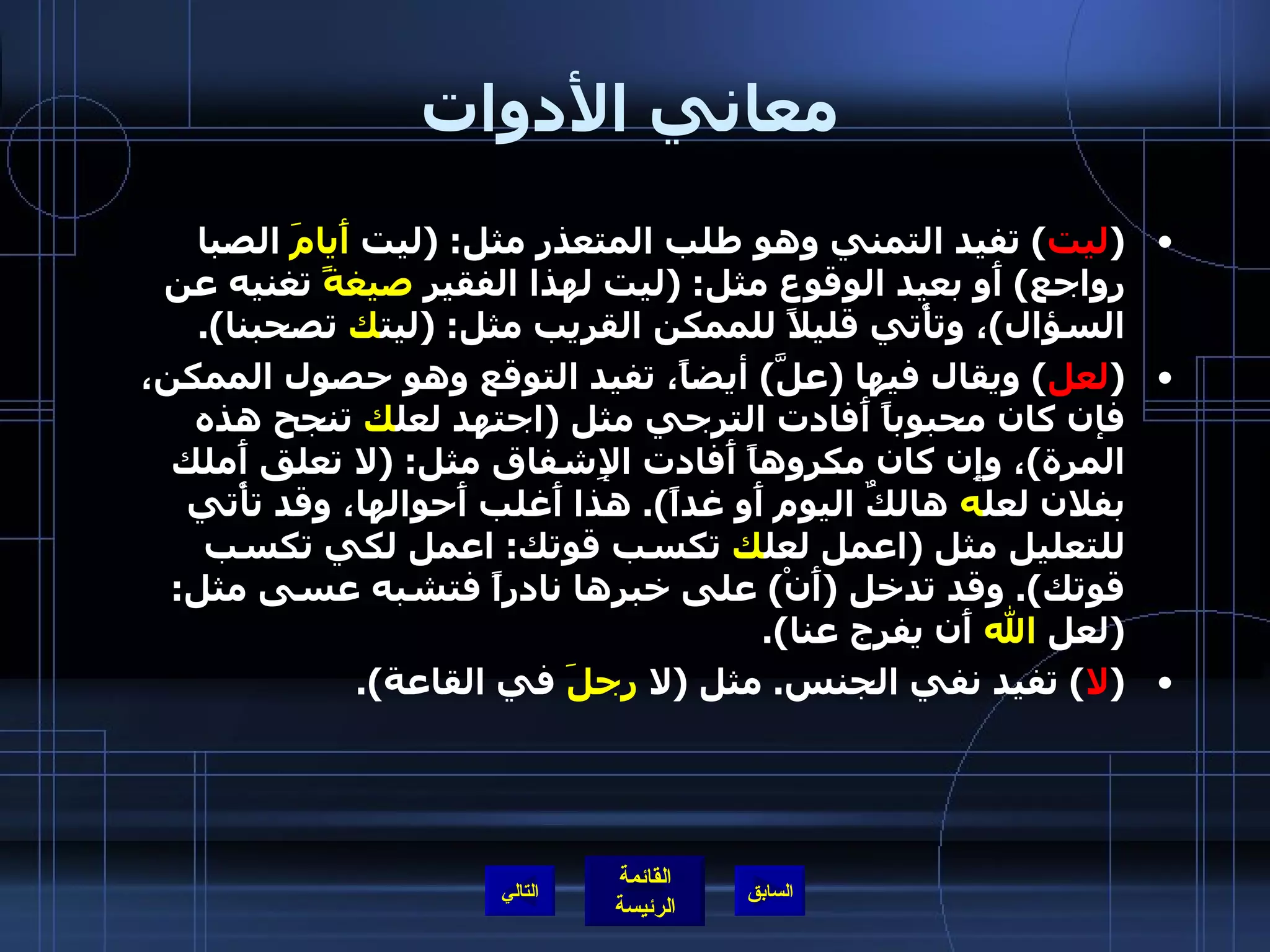 معاني الأدوات ( ليت )  تفيد التمني وهو طلب المتعذر مثل : ( ليت  أَيامَ  الصبا رواجع )  أَو بعيد الوقوع مثل : ( ليت لهذا الفقير  صيغةً  تغنيه عن السؤال ) ، وتأْتي قليلاً للممكن القريب مثل : ( ليت ك  تصحبنا ). ( لعل )  ويقال فيها  ( علَّ )  أيضاً، تفيد التوقع وهو حصول الممكن، فإن كان محبوباً أَفادت الترجي مثل  ( اجتهد لعل ك  تنجح هذه المرة ) ، وإِن كان مكروهاً أَفادت الإِشفاق مثل : ( لا تعلق أَملك بفلان لعل ه  هالكٌ اليوم أَو غداً ).  هذا أَغلب أَحوالها، وقد تأْتي للتعليل مثل  ( اعمل لعل ك  تكسب قوتك :  اعمل لكي تكسب قوتك ).  وقد تدخل  ( أَنْ )  على خبرها نادراً فتشبه عسى مثل : ( لعل  الله  أَن يفرج عنا ). ( لا )  تفيد نفي الجنس .  مثل  ( لا  رجلَ  في القاعة ). التالي 