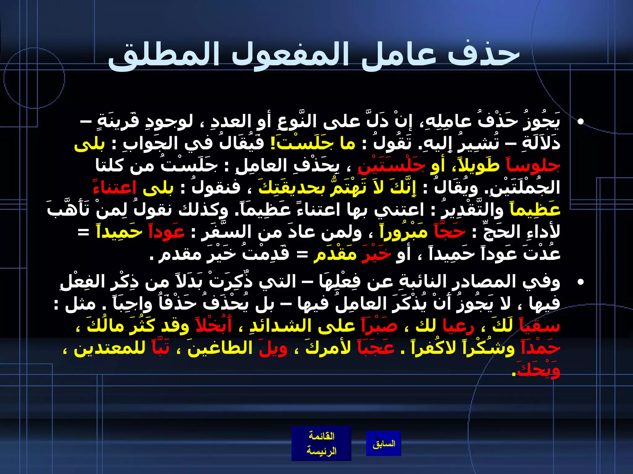 حذف عامل المفعول المطلق يَجُوزُ حَذْفُ عامِلِهِ، إنْ دَلَّ على النَّوعِ أو العددِ ، لوجودِ قَرينَةٍ – دَلاَلَةِ – تُشِيرُ إِليهِ .  تَقُولُ  :  ما جَلَسْتَ !   فَيُقَالُ في الجَوابِ  :  بلى  جلوساً  طَويلاً، أو  جَلْسَتَيْنِ  ، بِحَذْفِ العامِلِ  :  جَلَسْتُ من كلتا الجُمْلَتَيْنِ .  ويُقَالُ  :  إِنَّكَ لاَ تَهْتَمُّ بحديقَتِكَ  ، فنقولُ  :  بلى  اعتناءً  عَظِيماً  والتَّقْدِيرُ  :  اعتني بها اعتناءً عَظِيمَاً .  وكذلك نقولُ لِمنْ تَأَهَّبَ لأداءِ الحَجِّ  :  حَجَّاً  مَبْرُوراً  ، ولمن عادَ من السَّفَرِ  :  عَوداً  حَمِيداً   =  عُدْتَ عَوداً حَمِيداً ، أو  خَيْرَ  مَقْدَم   =  قَدِمْتُ خَيْرَ مقدم  . وفي المصادر النائبةِ عن فِعْلِهَا – التي ذٌكِرَتْ بَدَلاً من ذِكْرِ الفِعْلِ فيها ، لا يَجُوزُ أَنْ يُذْكَرَ العامِلُ فيها – بل يُحْذَفُ حَذْفَاُ واجِبَاً  .  مثل  :  سقياً  لَكَ ،  رعيا  لك ،  صَبْرَاً  على الشدائدِ ،  أَبُخْلاً  وقد كَثُرَ مالُكَ ،  حَمْدَاً  وشُكْراً لاكُفراً  .  عَجَبَاً  لأمركَ ،  ويلَ  الطاغينَ ،  تَبَّاً  للمعتدين ،  وَيْحَكَ .  