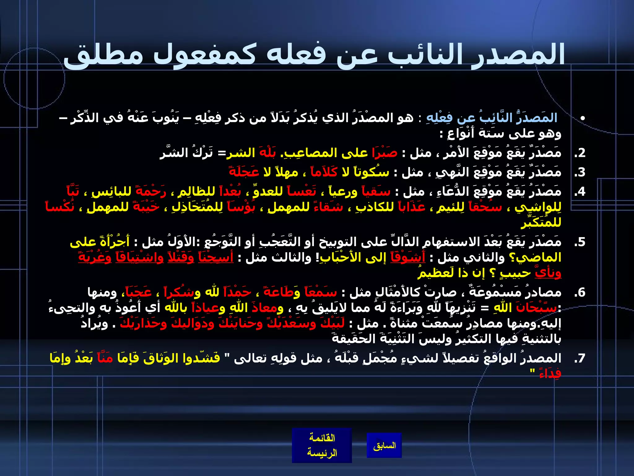 المصدر النائب عن فعله كمفعول مطلق المَصدَرًُ النَّائِبُ عن فِعْلِهِ   :  هو المصْدَرُ الذي يُذكرُ بَدَلاً من ذكرِ فِعْلِهِ – يَنُوبَ عَنْهُ في الذِّكْرِ – وهو على سَتة أَنْوَاعٍ  : مَصْدَرٌ يَقَعُ مَوْقِعَ الأَمْرِ ، مثل  :  صَبْرَا  على المصاعِبِ .  بَلْهَ  الشر =  تَرْكُ الشَّرِ  مَصْدَرٌ يَقَعُ مَوْقِعَ النَّهيِ ، مثل  :  سُكوتاً لا  كَلاَماً  ، مهلاً لا  عَجَلَةً مَصْدَرُ يَقَعُ مَوْقِعَ الدُّعَاءِ ، مثل  :  سَقياً  ورعياً ،  تَعْساً  للعدوِّ ،  بُعْداً  للظالِمِ ،  رَحْمَةً  للبائِسِ ،  تَبَّاً  لِلواشِي ،  سُحْقاً  لِلئيمِ ،  عَذَاباً  للكاذبِ ،  شَقاءً  للمهملِ ،  بُؤْسَاً  لِلمُتَخَاذِلِ ،  خَيْبَةً  للمهملِ ،  نُكْساً  للمُتَكَبِّرِ  مَصْدَر يَقَعُ بَعْدَ الاستفهامِ الدَّالِّ على التوبيخ أو التَّعَجُبِ أو التَّوَجُعِ  : الأَوَلُ مثل  :  أَجُرْأَةً على الماضي؟  والثاني مثل  :  أَشَوْقَاً  إلى الأَحْبَابِ !  والثالث مثل  :  أسِجْنَاً   وَقَتْلاً   واشْتِيَاقَاً   وَغُرْبَةً           ونأيَّ  حبيبٍ ؟ إن ذا لَعظيمُ مصادرُ مَسْمُوعَةٌ ، صارتْ كالأَمْثَالِ مثل  :  سَمْعَاً  وَ طَاعَةً  ،  حَمْدَاً  لله و شُكراً  ،  عَجَبَاً ،  ومنها  : سًبْحَانَ  اللهِ   =  تَنْزِيهَاً للهِ وَبَرَاءَةً لَهُ مما لايَليقُ بِهِ ،  و معاذَ  اللهِ و عياذاً  بالله  أي أَعُوذُ به والتجِىءُ إليهِ . ومنها مصادِرُ سُمعَتْ مثناةً  .  مثل  :  لَبَيْكَ وسَعْدَيْكً وحَنايَنْكَ ودَوَاليكَ وحَذارَيْكَ   .  ويُرادُ بالتثنيةِ فيها التكثيرُ وليسَ التَثْْنِيَةَ الحَقَيقةَ  المصدرُ الواقعُ تفصيلاً لشيءٍ مُجْمَلٍ قبْلَهُ ، مثل قولِهِ تعالى  "  فَشّدوا الوَثاقَ فَإِمَا  مَنَّاً  بَعْدُ وإِمَا  فِدَاءً   "   