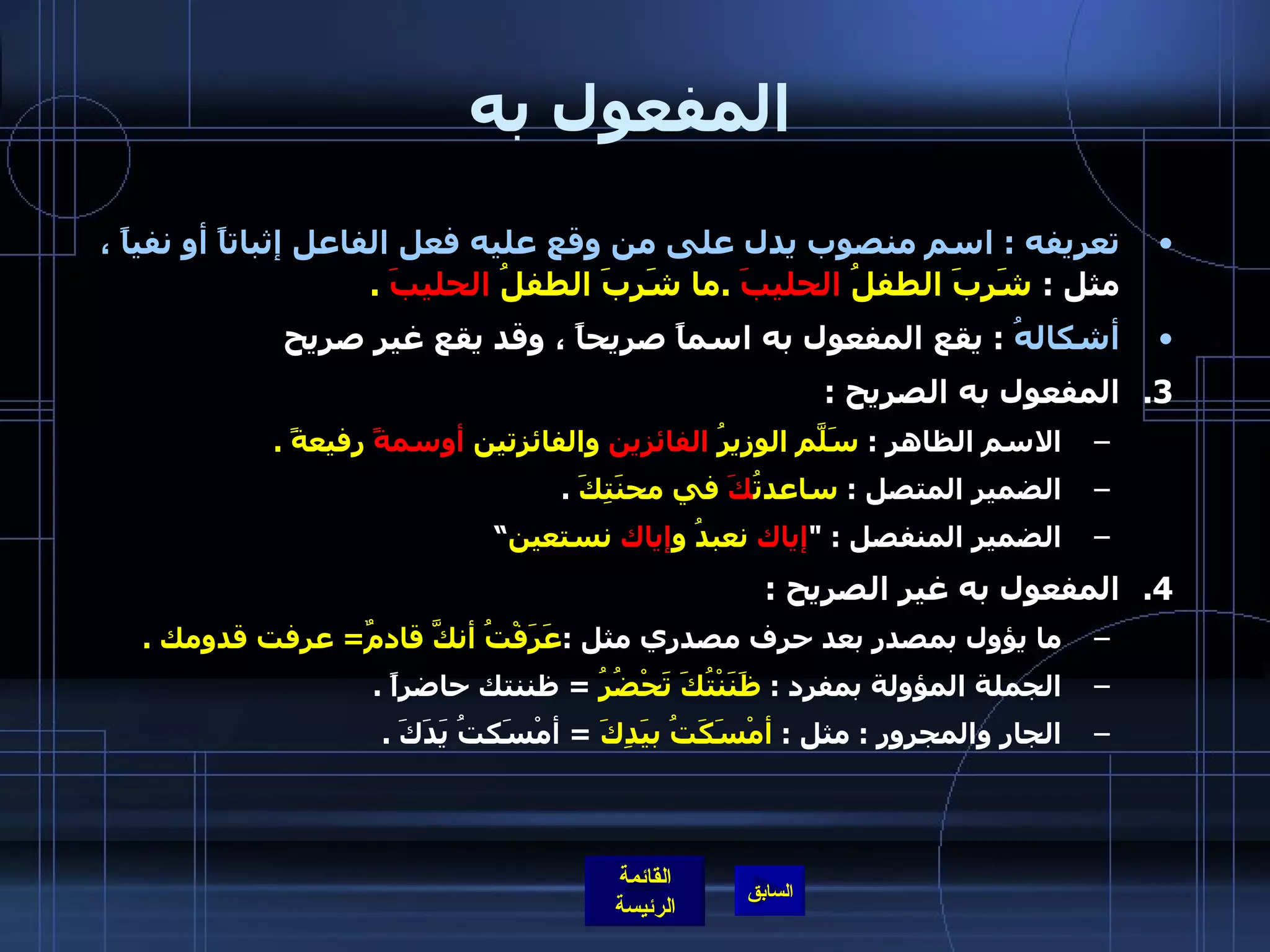 المفعول به تعريفه  :  اسم منصوب يدل على من وقع عليه فعل الفاعل إثباتاً أو نفياً ،  مثل  :  شَرِبَ الطفلُ  الحليبَ   . ما شَرِبَ الطفلُ  الحليبَ   . أشكالهُ   :  يقع المفعول به اسماً صريحاً ، وقد يقع غير صريح المفعول به الصريح  : الاسم الظاهر  :  سَلّمَ الوزيرُ  الفائزين  والفائزتين  أوسمةً  رفيعةً  . الضمير المتصل  :  ساعدتُ كَ  في محنَتِكَ   . الضمير المنفصل  : " إياك  نعبدُ و إياك  نستعين ” المفعول به غير الصريح  : ما يؤول بمصدر بعد حرف مصدري مثل  : عَرَفْتُ أنكَّ قادمٌ =  عرفت قدومك  . الجملة المؤولة بمفرد  :  ظَنَنْتُكَ تَحْضُرُ   =  ظننتك حاضراً  .   الجار والمجرور  :  مثل  :  أمْسَكَتُ بيَدِكَ   =  أمْسَكتُ يَدَكَ  .   