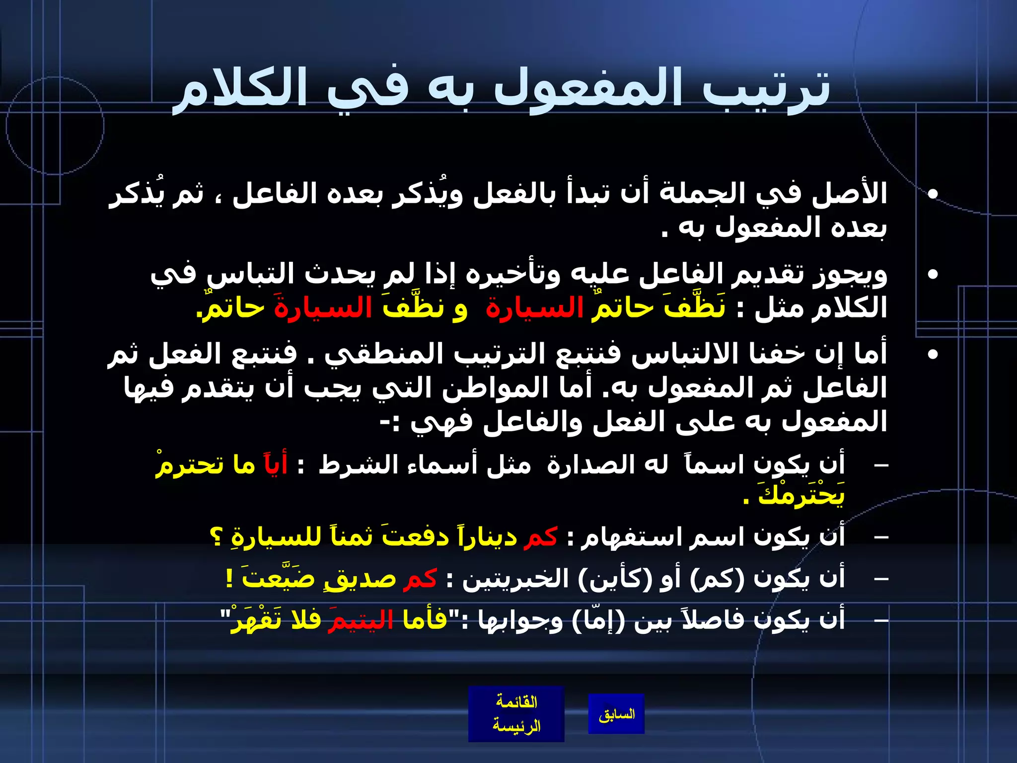 ترتيب المفعول به في الكلام الأصل في الجملة أن تبدأ بالفعل ويُذكر بعده الفاعل ، ثم يُذكر بعده المفعول به  . ويجوز تقديم الفاعل عليه وتأخيره إذا لم يحدث التباس في الكلام مثل  :  نَظَّفَ حاتمٌ  السيارة   و نظَّفَ  السيارةَ  حاتمٌ . أما إن خفنا الالتباس فنتبع الترتيب المنطقي  .  فنتبع الفعل ثم الفاعل ثم المفعول به .  أما المواطن التي يجب أن يتقدم فيها المفعول به على الفعل والفاعل فهي  :- أن يكون اسماً  له الصدارة  مثل أسماء الشرط   :  أياً  ما تحترمْ يَحْتَرِمْكَ  . أن يكون اسم استفهام  :  كم  ديناراً دفعتَ ثمناً للسيارةِ ؟ أن يكون  ( كم )  أو  ( كأين )  الخبريتين  :  كم  صديقٍ ضَيَّعتَ  ! أن يكون فاصلاً بين  ( إمّا )  وجوابها  :" فأما  اليتيمَ  فلا تَقْهَرْ " 