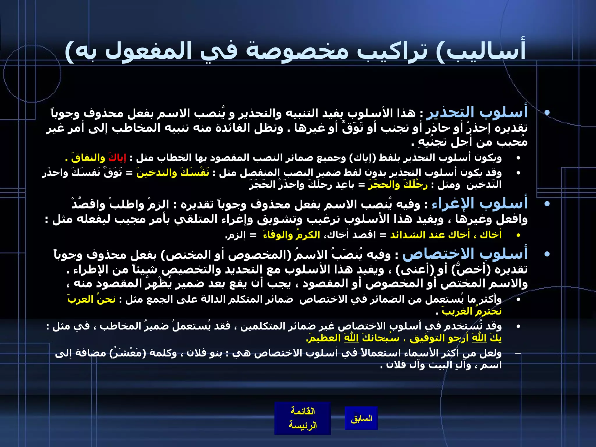 ( أساليب )  تراكيب مخصوصة في المفعول به أسلوب التحذير   :  هذا الأسلوب يفيد التنبيه والتحذير و يُنصب الاسم بفعل محذوف وجوباً تقديره إحذرْ أو حاذر أو تجنب أو تَوَقَّ أو غيرها  .  وتظل الفائدة منه تنبيه المخاطب إلى أمرٍ غيرِ مُحبب من أجل تجنُبِهِ  . ويكون أسلوب التحذير بلفظ  ( إياك )  وجميع ضمائر النصب المقصود بها الخطاب مثل  :  إياكَ  والنفاقَ  . وقد يكون أسلوب التحذير بدون لفظ ضمير النصب المنفصل مثل  :  نَفْسَكَ والتدخينَ   =  تَوَقَّ نَفسَكَ واحذَر التَدخين  ومثل  :  رِجْلَكَ والحجَرَ   =  باعِد رِجلَكَ واحذَرْ الحَجَرَ أسلوب الإغراء   :  وفيه يُنصب الاسم بفعل محذوف وجوباً تقديره  :  الزمْ واطلبْ واقصُدْ وافعل وغيرها ، ويفيد هذا الأسلوب ترغيب وتشويق وإغراء المتلقي بأمر مجيب ليفعله مثل  : أخاك ، أخاك عند الشدائد   =  اقصد أخاك،  الكرمُ والوفاءَ    =  إلزم . أسلوب الاختصاص   :  وفيه يُنصَبُ الاسمُ  ( المخصوص أو المختص )  بفعل محذوف وجوباً تقديره  ( أخصُّ )  أو  ( أعنى )  ، ويفيد هذا الأسلوب مع التحديد والتخصيص شيئاً من الإطراء  .  والاسم المختص أو المخصوص أو المقصود ، يجب أن يقع بعد ضمير يُظْهرُ المقصود منه ،  وأكثر ما يُستعمل من الضمائر في الاختصاص  ضمائر المتكلم الدالة على الجمع مثل  :  نحنُ العربَ نحترمُ الغريبَ   .  وقد تُستخدم في أسلوب الاختصاص غير ضمائر المتكلمين ، فقد يُستعملُ ضميرُ المخاطب ، في مثل  :  بِكَ  اللهَ  أرجو التوفيق  ،  سُبحانكَ  اللهَ  العظيمَ .   ولعل من أكثر الأسماء استعمالاً في أسلوب الاختصاص هي  :  بنو فلان ، وكلمة  ( مَعْشَرُ )  مضافة إلى اسم ، وآلِ البيت وآل فلان  .   