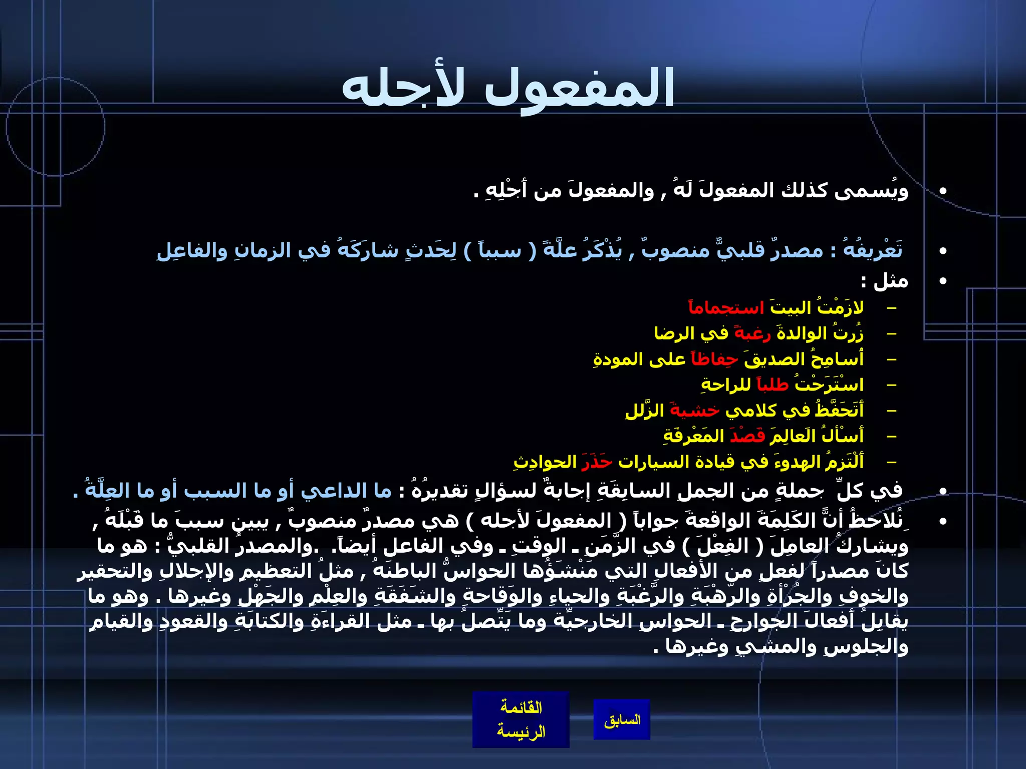 المفعول لأجله ويُسمى كذلك المفعولَ لَهُ  ,  والمفعولَ من أَجْلِهِ  .     تَعْريفُهُ  :  مصدرٌ قلبيٌّ منصوبٌ  ,  يُذْكَرُ علَّةً  (  سبباً  )  لِحَدثٍ شارَكَهُ في الزمانِ   والفاعِلِ   مثل  : لازَمْتُ البيتَ  استجماماً       زُرتُ الوالدةَ  رغبةً  في الرضا    أُسامِحُ الصديقَ  حِفاظاً  على المودةِ   اسْتَرَحْتُ  طلباً  للراحةِ   أَتَحَفَّظُ في كلامي  خشيةَ  الزّلَلِ     أَسْألُ الَعالِمَ  قَصْدَ  المَعْرِفَةِ   أَلْتَزِمُ الهدوءَ في قيادة السيارات  حَذَرَ  الحوادِثِ      في كلِّ  جملةٍ من الجملِ السابِقَةِ إجابةٌ لسؤالٍ تقديرُهُ  :  ما الداعي أو ما السبب أو ما العِلَّةُ  .   ِنُلاحظُ أنًّ الكَلِمَةَ الواقعةَ جواباً  (  المفعولَ لأجله  )  هي مصدرٌ منصوبٌ  ,  يبين سببَ ما قَبْلَهُ  ,  ويشارِكُ العامِلَ  (  الفِعْلَ  )  في الزَّمَنِ ـ الوقتِ ـ وفي الفاعل أيضاً .  . والمصدرُ القلبيُّ  :  هو ما كانَ مصدراً لفعلٍ من الأفعالِ التي مَنْشَؤُها الحواسُّ الباطنَهُ  ,  مثلُ التعظيمِ والإجلالِ والتحقيرِ والخوفِ والجُرْأةِ والرّهْبَةِ والرَّغْبَةِ والحياءِ والوَقاحةِ والشَفَقَةِ والعِلْمِ والجَهْلِ وغيرها  .  وهو ما يقابِلُ أَفعالَ الجوارِحِ ـ الحواسِ الخارجيّةِ وما يَتّصِلُ بها ـ مثل القراءَةِ والكتابَةِ والقعودِ والقيامِ والجلوسِ والمشيِ وغيرها  . 