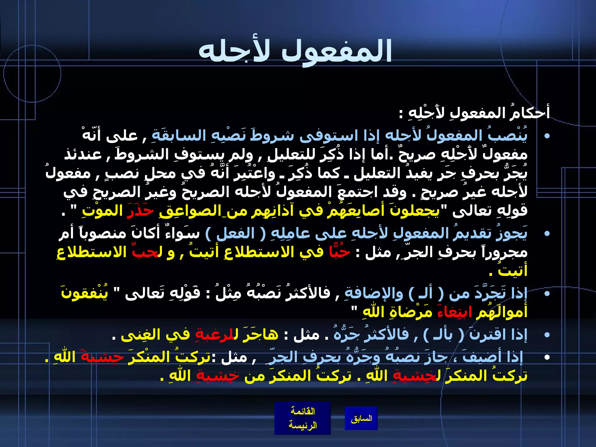 المفعول لأجله أحكامُ المفعولِ لأَجْلِهِ  : يُنْصبُ المفعولُ لأجله إذا استوفى شروطَ نَصْبِهِ السابقَةِ   ,  على أنّهْ مفعولٌ لأَجْلِهِ صريحٌ  . أما إذا ذُكِرَ للتعليلِ  ,  ولم يستوفِ الشروطَ  ,  عندئذ يُجَرُّ بحرفِ جَرٍ يفيدُ التعليل ـ كما ذُكِرَ ـ واعْتُبِرَ أنَّهُ في محلِ نصبٍ  ,  مفعولُ لأجله غيرُ صريحٍ  .  وقد اجتمعَ المفعولُ لأجله الصريحُ وغيرُ الصريحِ في قولِهِ تعالى  " يجعلونَ أصابِعَهُمْ في آذانِهِم من   الصواعِقِ  حَذَرَ  الموْتِ   " .    يَجوزُ تقديمُ المفعولِ لأجلهِ على عامِلِهِ  (  الفعل  )   سَواءٌ أكانَ منصوباً أم مجروراً بحرفِ الجرّ ِ ,  مثل  :  حُبّاً  في الاستطلاعِ أتيتُ  ,  و ل حبِّ  الاستطلاعِ أتيتُ  .  إذا تَجَرَّدَ من  (  ألـ  )  والإضافةِ   ,  فالأكثرُ نَصْبُهُ مِثْلُ  :  قَوْلِهِ تَعالى  "  يُنْفقونَ أموالَهُم  ابتِغاءَ  مَرْضاةِ اللهِ   "  إذا اقترنَ  (  بألـ  ) ,  فالأكثرُ جَرُّهُ   .  مثل  :  هاجَرَ ل لرغبةِ  في الغِنى   .   إذا أضيفَ ، جازَ نصبُهُ وجَرُّهُ بحرفِ الجرّ  ِ   ,  مثل  : تركتُ المنْكرَ  خِشيةَ  اللهِ  .  تركتُ المنكرَ ل خِشيةِ  اللهِ  .  تركتُ المنكرَ من  خِشيةِ  اللهِ  .   