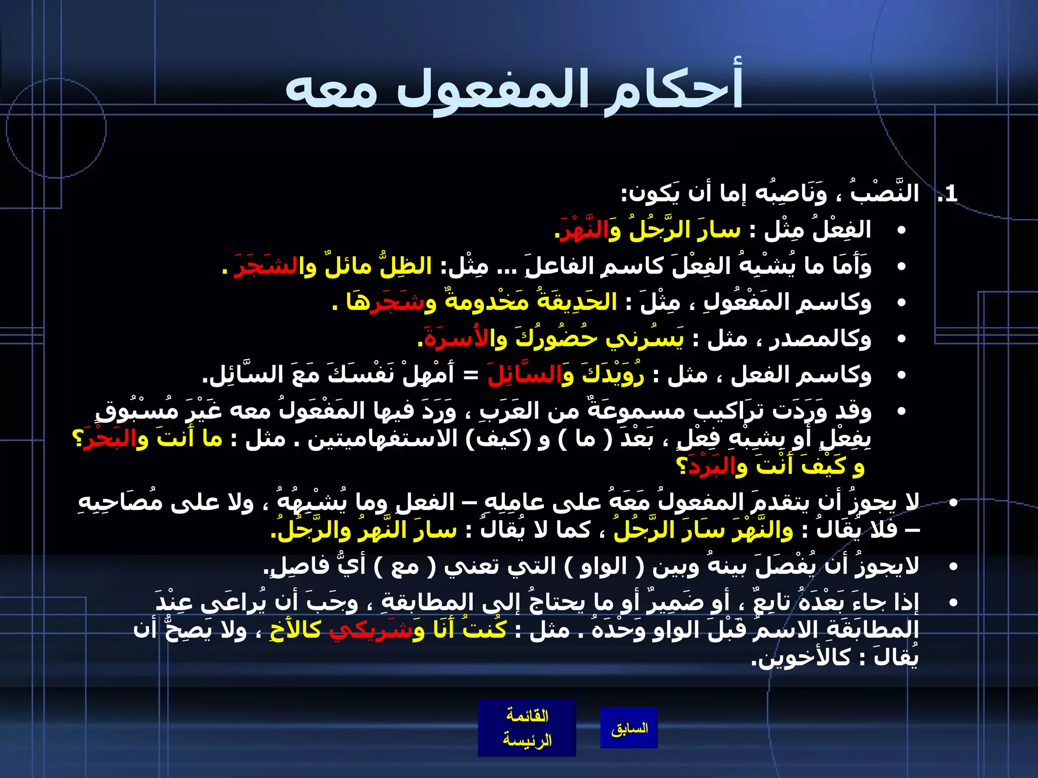 أحكام المفعول معه النَّصْبُ ، وَنَاصِبُه إما أن يَكون : الفِعْلُ مِثْل  :  سارَ الرَّجُلُ وَ النَّهْرَ . وَأَمَا ما يُشْبِهُ الفِعْلَ كاسمِ الفاعلَِ  ...  مِثْل :  الظِلُّ مائلٌ وا لشَجَرَ   . وكاسمِ المَفْعُولِ ، مِثْلَ  :  الحَدِيقَةُ مَخْدومةٌ و شَجَر هَا  . وكالمصدر ، مثل  :  يَسُرني حُضُورُكَ وا لأُسرَةَ .   وكاسم الفعل ، مثل  :  رُوَيْدَكَ وَ السَّائِلَ  =  أَمْهِلْ نَفْسَكَ مَعَ السَّائِل . وقد وَرَدَت ترَاكيب مسموعَةٌ من العَرَبِ ، وَرَدَ فيها المَفْعَولُ معه غَيْرَ مُسْبُوقٍ بِفِعْلٍ أو بِشِبْهِ فِعْلٍ ، بَعْدَ  (  ما  )  و  ( كيف )  الاستفهاميتين  .  مثل  :  ما أَنتَ و البَحْرَ ؟  و كَيْفَ أَنْتَ و البَرْدَ ؟ لا يجوزُ أن يتقدمَ المفعولُ مَعَهُ على عامِلِهِ – الفعلِ وما يُشْبِهُهُ ، ولا على مُصَاحِبِهِ – فلا يُقَالُ  :  والنَّهْرَ سَارَ الرَّجُلُ  ، كما لا يُقالُ  :  سارَ النَّهرُ والرَّجُلُ . لايجوزُ أن يُفْصَلَ بينهُ وبين  (  الواو  )  التي تعني  (  مع  )  أيُّ فاصِلٍ . إذا جاءَ بَعْدَهُ تابِعٌ ، أو ضَمِيرٌ أو ما يحتاجُ إلى المطابقةِ ، وجَبَ أن يُراعَى عِنْدَ المطابَقَةِ الاسمُ قَبْلَ الواوِ وَحْدَهُ  .  مثل  :  كُنتُ أَنَا وَ شَرِيكي  كالأَخِ  ، ولا يَصِحُّ أن يُقالَ  :  كالأخوين . 