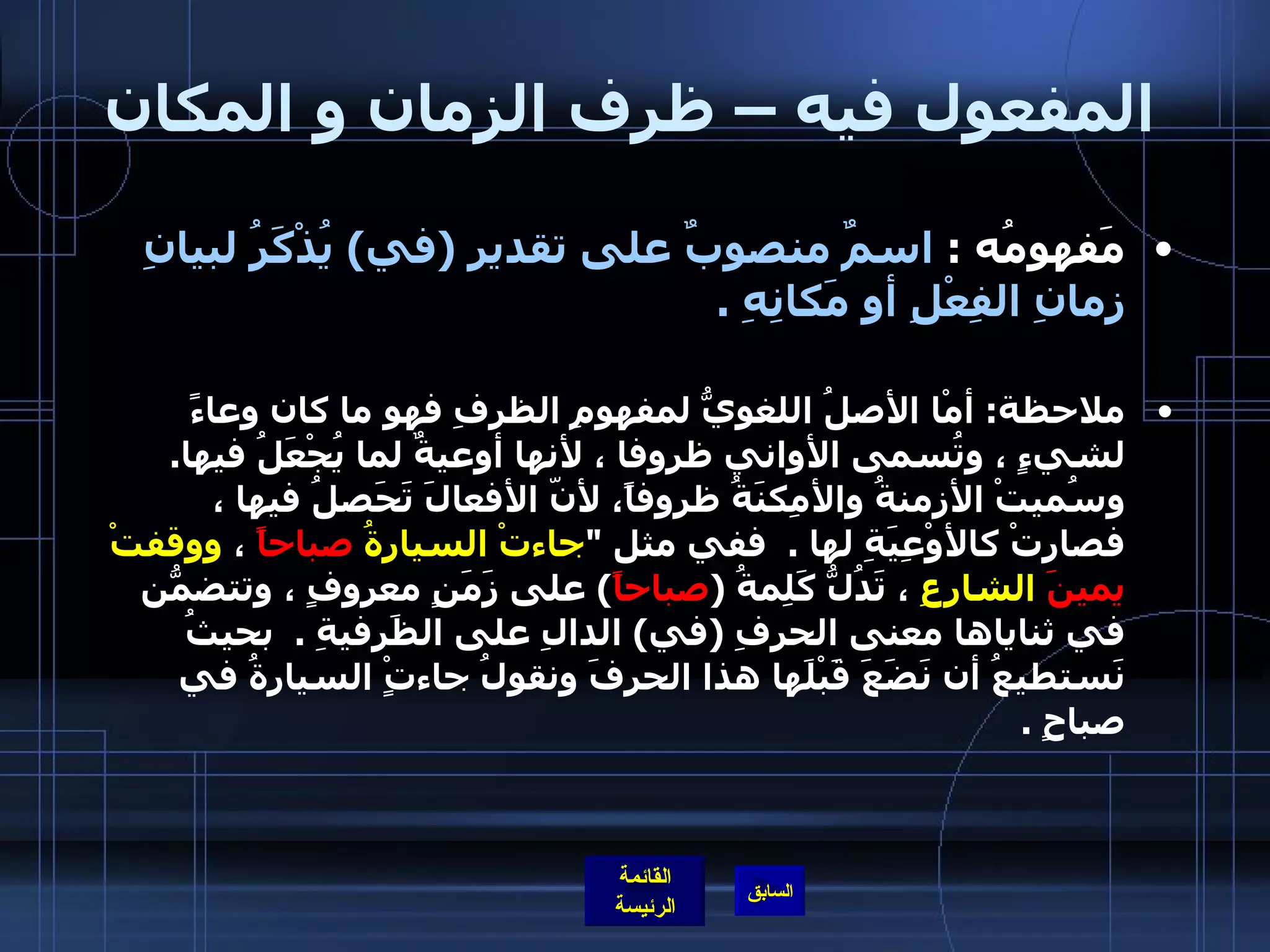 المفعول فيه – ظرف الزمان و المكان مَفهومُه  :  اسمٌ منصوبٌ على تقديرِ  ( في )  يُذْكَرُ لبيانِ زمانِ الفِعْلِ أو مَكانِهِ  . ملاحظة :  أمْا الأصلُ اللغويُّ لمفهومِ الظرفِ فهو ما كان وعاءً لشيءٍ ، وتُسمى الأواني ظروفا ، لأنها أوعيةٌ لما يُجْعَلُ فيها .  وسُميتْ الأزمنةُ والأمِكنَةُ ظروفاً، لأنّ الأفعالَ تَحَصلُ فيها ، فصارتْ كالأوْعِيَةِ لها  .   ففي مثل  " جاءتْ السيارةُ   صباحاً  ،  ووقفتْ  يمينَ  الشارِعِ  ، تَدُلُّ كَلِمةُ  ( صباحاً )  على زَمَنٍ معروفٍ ، وتتضمّنُ في ثناياها معنى الحرفِ  ( في )  الدالِ على الظَرفيةِ  .   بحيثُ نَستطيعُ أن نَضَعَ قَبْلَها هذا الحرفَ ونقولُ جاءتٍْ السيارةُ في صباحٍ  .  