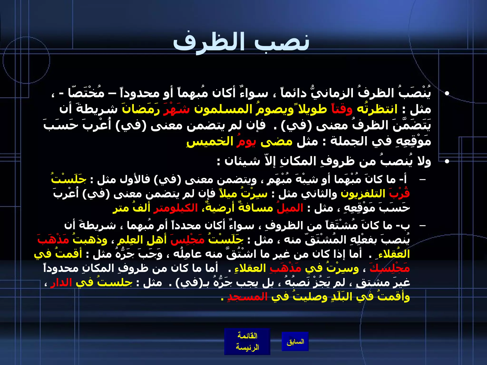 نصب الظرف يُنْصَبُ الظرفُ الزمانيُّ دائماً ، سواءٌ أكان مُبهماً أو محدوداً – مُخْتَصّا  -  ، مثل  :  انتظرتُه  وقتاً  طويلا ًويصومُ المسلمون  شَهْرَ  رَمَضانَ  شريطةَ أن يَتَضَمَّنَ الظرفُ معنى  ( في ) .   فإن لم يتضمن معنى  ( في )  أُعْرِبَ حَسَبَ مَوْقِعِهِ في الجملة  :  مثل  مضى  يومُ  الخميسِ   ولا يُنصبُ من ظروفِ المكانِ إلاّ شيئان  : أ -  ما كانَ مُبْهَما أو شِبْهَ مُبْهَمٍ ، ويتضمن معنى  ( في )  فالأول مثل  :  جَلَسْتُ  قُرْبَ  التلفزيون  والثاني مثل  :  سِرْتُ ميلاً  فإن لم يتضمن معنى  ( في )  أُعْرِبَ حَسَبَ مَوْقِعِهِ ، مثل  :  الميلُ  مسافةٌ أرضيةٌ،  الكيلومتر  ألفُ مترٍ   ب -  ما كانَ مُشْتَقاً من الظروفِ ، سواءٌ أكان محدداً أم مُبهما ، شريطةَ أن يُنصبَ بفعْلِهِ المُشْتَقّ منه ، مثل  :  جَلَسْتُ  مَجْلِسَ  أهلِ العِلمِ  ،  وذهبتُ  مَذْهَبَ  العُقلاء  ِ  .   أما إذا كان من غيرِ ما اشْتُقَّ منه عامِلُه ، وَجَبَ جَرُّهُ مثل  :  أقمتُ في  مَجْلِسِكَ  ،  وسِرْتُ في  مَذْهَبِ  العقلاءِ   .    أما ما كان من ظروفِ المكانِ محدوداً غيرَ مشتقٍ ، لم يَجُزْ نَصبُهُ ، بل يجب جَرُّهُ بـ ( في ) .   مثل  :  جلستُ في  الدارِ  ،  وأقمتُ في البَلَدِ وصليتُ في  المسجدِ   . 