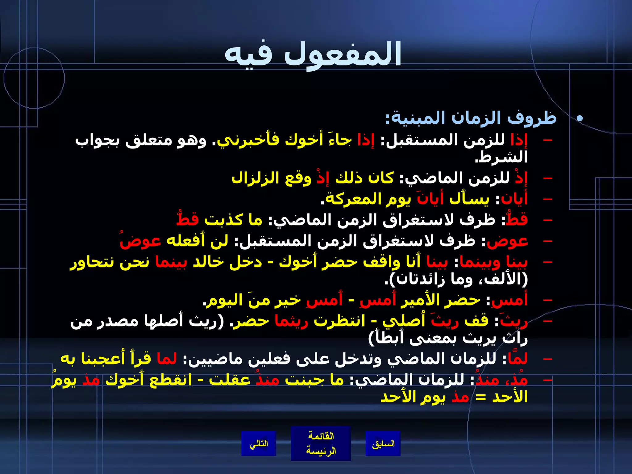 المفعول فيه ظروف الزمان المبنية : إذا  للزمن المستقبل :  إذا  جاءَ أخوك فأَخبرني .  وهو متعلق بجواب الشرط . إذْ  للزمن الماضي :  كان ذلك  إذْ  وقع الزلزال أيان :  يسأَل  أيانَ  يوم المعركة . قطُّ :  ظرف لاستغراق الزمن الماضي :  ما كذبت  قطُّ عوض :  ظرف لاستغراق الزمن المستقبل :  لن أَفعله  عوضُ   بينا وبينما :  بينا  أَنا واقف حضر أَخوك  -  دخل خالد  بينما  نحن نتحاور   ( الأَلف، وما زائدتان ). أمسِ :  حضر الأَمير  أَمسِ   -  أَمسِ  خير منَ اليوم . ريثَ :  قف  ريثَ  أُصلي  -  انتظرت  ريثما  حضر . ( ريث أَصلها مصدر من راث يريث بمعنى أَبطأَ ) لمَّا :  للزمان الماضي وتدخل على فعلين ماضيين :  لما  قرأَ أُعجبنا به مُذ، منذُ :  للزمان الماضي :  ما جبنت  منذُ  عقلت  -  انقطع أَخوك  مذ  يومُ الأحد  =  مذ  يومِ الأَحد التالي 