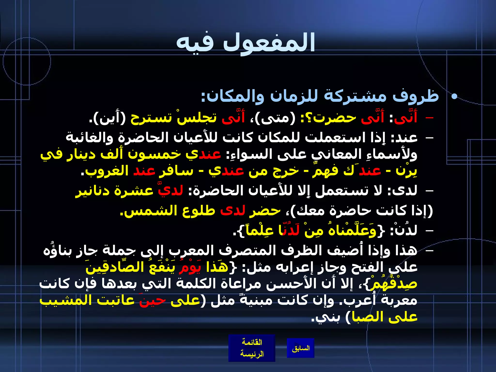 المفعول فيه ظروف مشتركة للزمان والمكان : أَنَّى :  أَنَّى  حضرت؟ :  ( متى ) ،  أَنَّى  تجلسْ تسترح   ( أَين ). عند :  إِذا استعملت للمكان كانت للأَعيان الحاضرة والغائبة ولأَسماءِ المعاني على السواءِ :  عند ي خمسون أَلف دينار في بِرْن  -  عند َك فهمٌ  -  خرج من  عند ي  -  سافر  عند  الغروب . لدى :  لا تستعمل إِلا للأَعيان الحاضرة :  لديَّ  عشرة دنانير   ( إذا كانت حاضرة معك ) ،  حضر  لدى  طلوع الشمس . لدُنْ : { وَعَلَّمْناهُ مِنْ  لَدُنّ ا عِلْماً }. هذا وإذا أُضيف الظرف المتصرف المعرب إلى جملة جاز بناؤُه على الفتح وجاز إعرابه مثل : { هَذا  يَوْمُ  يَنْفَعُ الصّادِقِينَ صِدْقُهُمْ } ، إلا أَن الأَحسن مراعاة الكلمة التي بعدها فإن كانت معربة أُعرب .  وإن كانت مبنيةً مثل  ( على  حينَ  عاتبت المشيب على الصبا )  بني . 