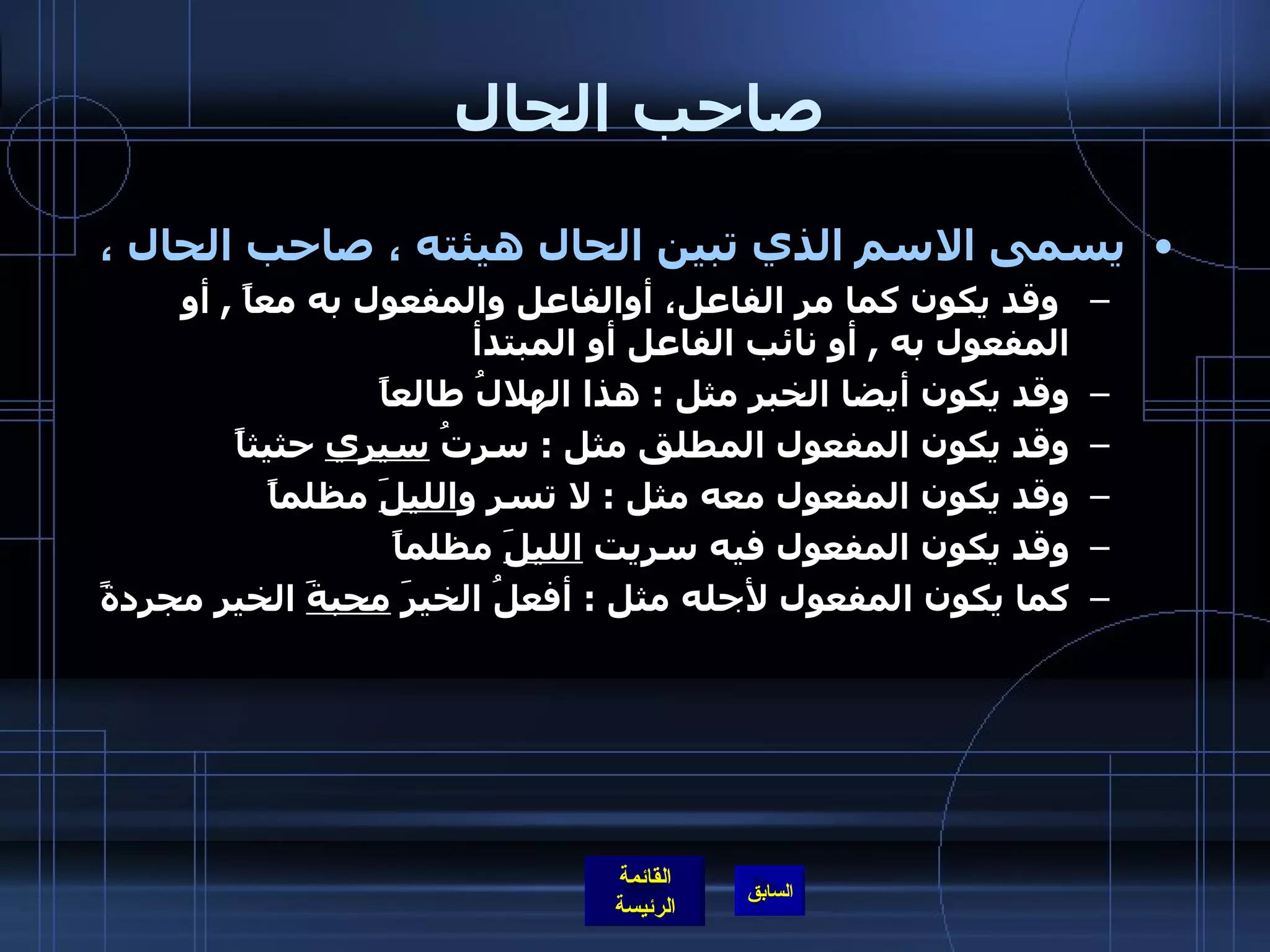 صاحب الحال  يسمى الاسم الذي تبين الحال هيئته ، صاحب الحال ، وقد يكون كما مر الفاعل، أوالفاعل والمفعول به معاً  ,  أو المفعول به  ,  أو نائب الفاعل أو المبتدأ وقد يكون أيضا الخبر مثل  :  هذا الهلالُ طالعاً وقد يكون المفعول المطلق مثل  :  سرتُ  سيري  حثيثاً  وقد يكون المفعول معه مثل  :  لا تسرِ و الليلَ  مظلماً وقد يكون المفعول فيه سريت  الليلَ  مظلماً  كما يكون المفعول لأجله مثل  :  أفعلُ الخيرَ  محبةَ  الخيرِ مجردةً  