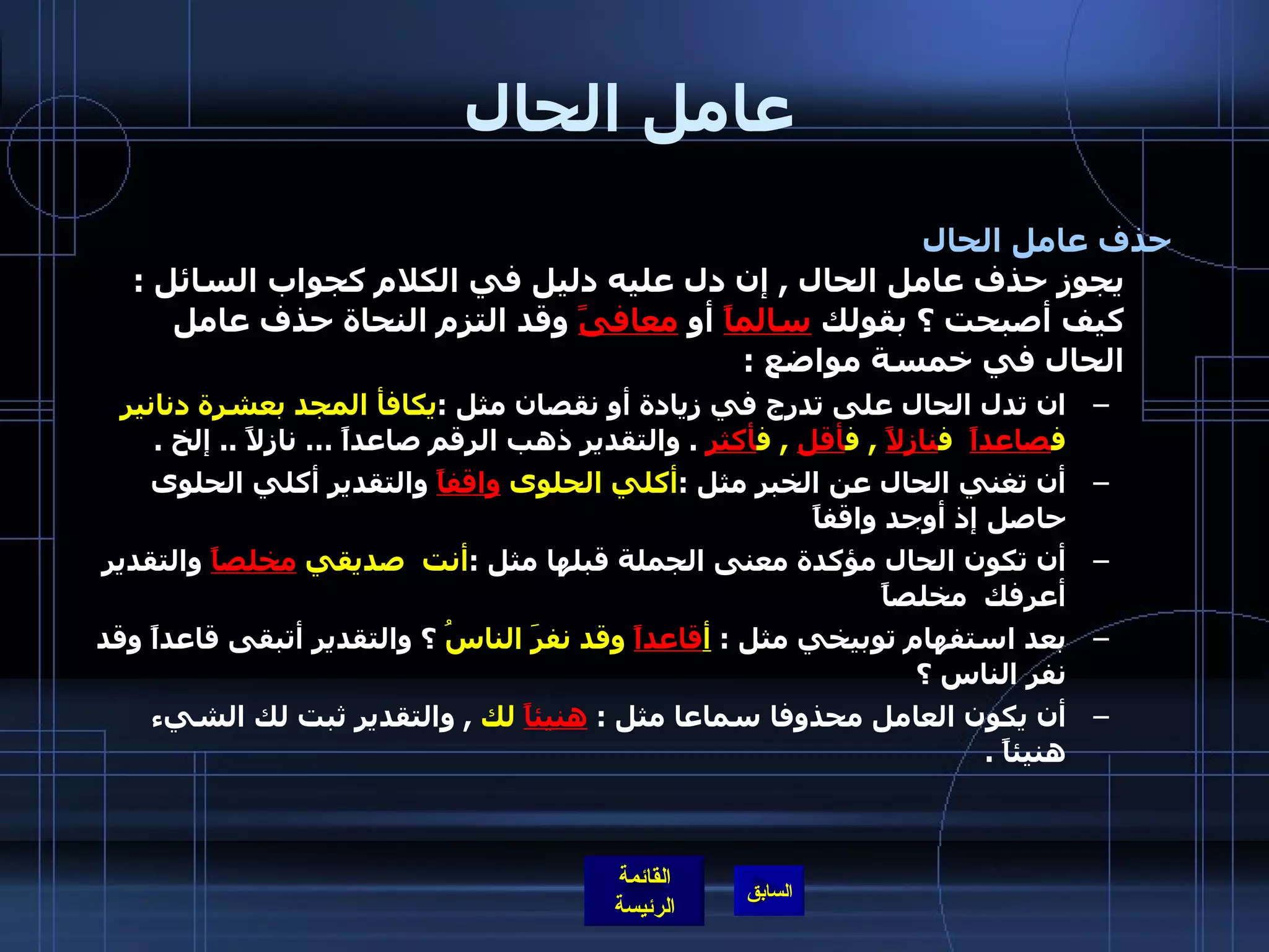 عامل الحال حذف عامل الحال   يجوز حذف عامل الحال  ,  إن دل عليه دليل في الكلام كجواب السائل  :  كيف أصبحت ؟ بقولك  سالماً  أو  معافىً  وقد التزم النحاة حذف عامل الحال في خمسة مواضع  : ان تدل الحال على تدرج في زيادة أو نقصان مثل  : يكافأ المجد بعشرة دنانير ف صاعداً   ف نازلاً   ,  ف أقل   ,  ف أكثر   .  والتقدير ذهب الرقم صاعداً … نازلاً  ..  إلخ  .  أن تغني الحال عن الخبر مثل  : أكلي الحلوى  واقفاً  والتقدير أكلي الحلوى حاصل إذ أوجد واقفاً  أن تكون الحال مؤكدة معنى الجملة قبلها مثل  : أنت  صديقي  مخلصاً  والتقدير أعرفك  مخلصاً  بعد استفهام توبيخي مثل  :  أ قاعداً  وقد نفرَ الناسُ  ؟ والتقدير أتبقى قاعداً وقد نفر الناس ؟  أن يكون العامل محذوفا سماعا مثل  :  هنيئاً  لك   ,  والتقدير ثبت لك الشيء هنيئاً  .   