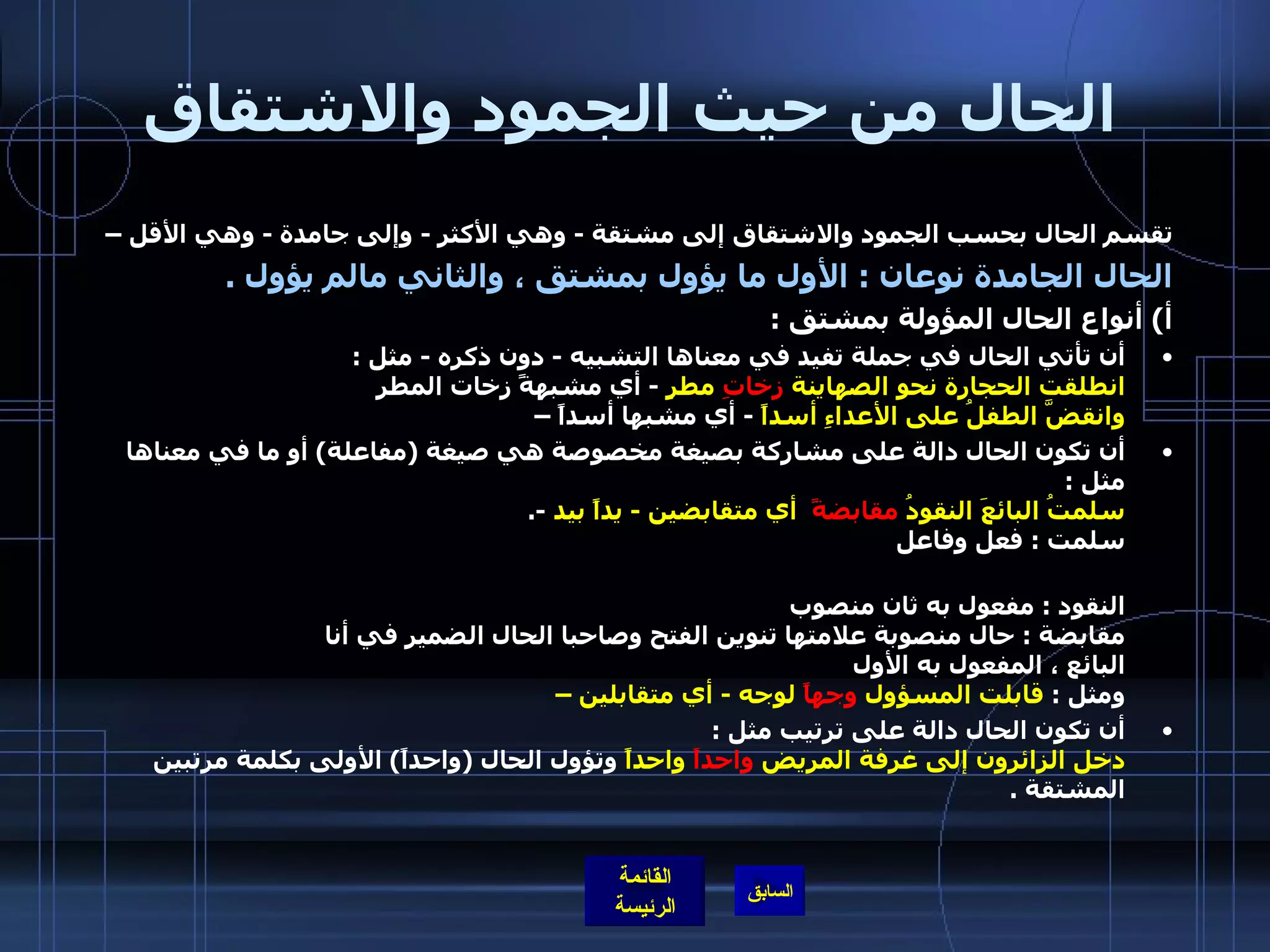 الحال من حيث الجمود والاشتقاق تقسم الحال بحسب الجمود والاشتقاق إلى مشتقة  -  وهي الأكثر  -  وإلى جامدة  -  وهي الأقل –  الحال الجامدة نوعان  :  الأول ما يؤول بمشتق ، والثاني مالم يؤول  . أ )  أنواع الحال المؤولة بمشتق  :  أن تأتي الحال في جملة تفيد في معناها التشبيه  -  دون ذكره  -  مثل  : انطلقت الحجارة نحو الصهاينة  زخاتِ  مطرٍ   -  أي مشبهةً زخات المطر  وانقضَّ الطفلُ على الأعداءِ أسداً   -  أي مشبها أسداً –  أن تكون الحال دالة على مشاركة بصيغة مخصوصة هي صيغة  ( مفاعلة )  أو ما في معناها مثل  :  سلمتُ البائعَ النقودُ  مقابضةً   أي متقابضين  -  يداً بيد   -. سلمت  :  فعل وفاعل    البائع  :  مفعول به أول منصوب  النقود  :  مفعول به ثان منصوب  مقابضة  :  حال منصوبة علامتها تنوين الفتح وصاحبا الحال الضمير في أنا   البائع ، المفعول به الأول  ومثل  :  قابلت المسؤول  وجهاً  لوجه  -  أي متقابلين –  أن تكون الحال دالة على ترتيب مثل  :  دخل الزائرون إلى غرفة المريض  واحداً  واحداً  وتؤول الحال  ( واحداً )  الأولى بكلمة مرتبين المشتقة  . 