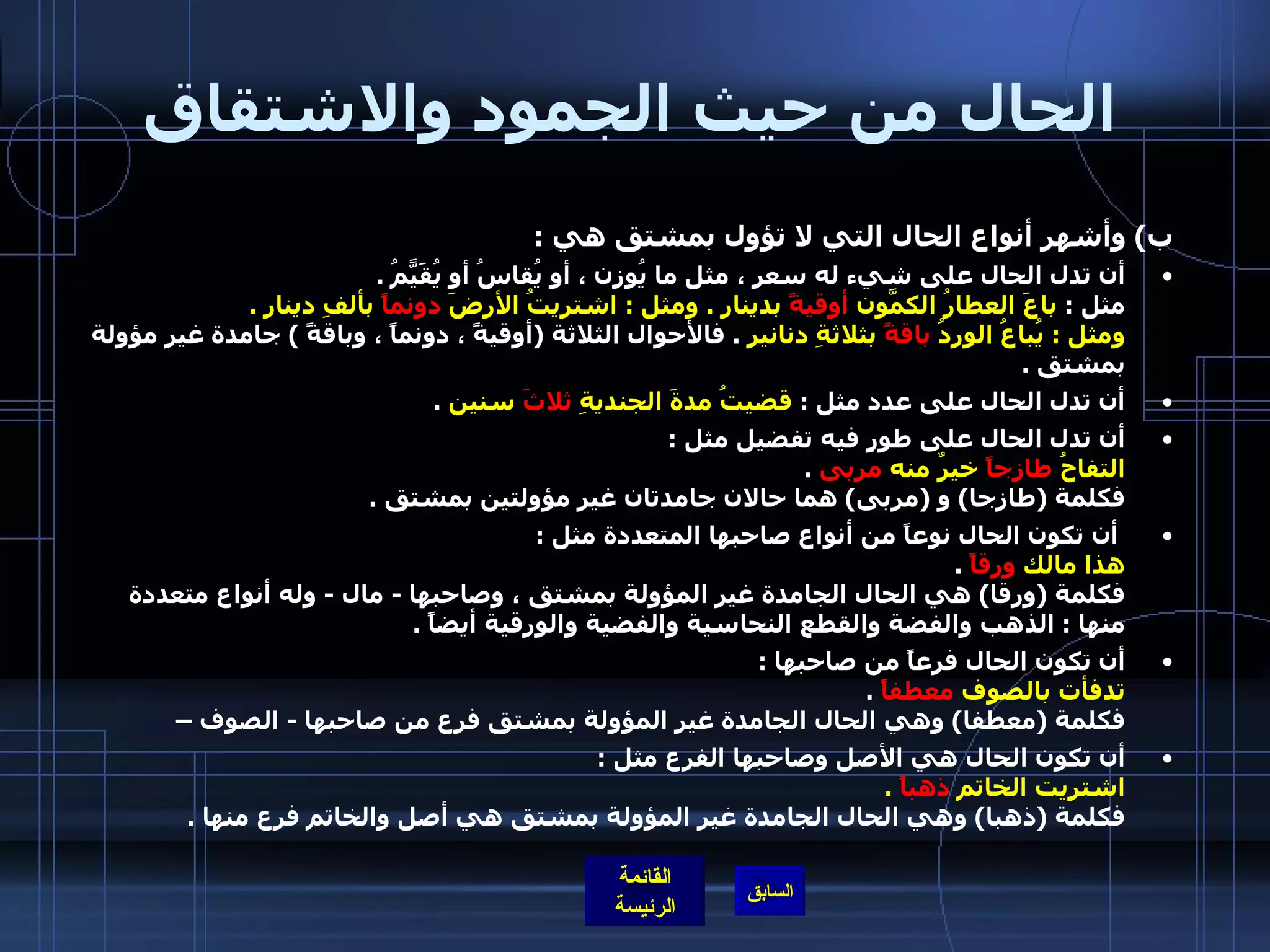 الحال من حيث الجمود والاشتقاق ب )  وأشهر أنواع الحال التي لا تؤول بمشتق هي  : أن تدل الحال على شيء له سعر ، مثل ما يُوزن ، أو يُقاسُ أو يُقَيًّمُ  . مثل  :  باعَ العطارُ الكمّونَ  أوقيةً  بدينار  .  ومثل  :  اشتريتُ الأرضَ  دونماً  بألفِ دينار  . ومثل  :  يُباعُ الوردُ  باقةً  بثلاثةِ دنانير   .  فالأحوال الثلاثة  ( أوقيةً ، دونماً ، وباقةً  )  جامدة غير مؤولة بمشتق  . أن تدل الحال على عدد مثل  :  قضيتُ مدةَ الجنديةِ  ثلاثَ  سنين   .  أن تدل الحال على طورٍ فيه تفضيل مثل  : التفاحُ  طازجاً  خيرٌ منه  مربى   . فكلمة  ( طازجا )  و  ( مربى )  هما حالان جامدتان غير مؤولتين بمشتق  . أن تكون الحال نوعاً من أنواع صاحبها المتعددة مثل  : هذا مالك  ورقاً   . فكلمة  ( ورقا )  هي الحال الجامدة غير المؤولة بمشتق ، وصاحبها  -  مال  -  وله أنواع متعددة منها  :  الذهب والفضة والقطع النحاسية والفضية والورقية أيضاً  . أن تكون الحال فرعاً من صاحبها  : تدفأت بالصوف  معطفاً   . فكلمة  ( معطفا )  وهي الحال الجامدة غير المؤولة بمشتق فرع من صاحبها  -  الصوف –  أن تكون الحال هي الأصل وصاحبها الفرع مثل  : اشتريت الخاتم  ذهباً   . فكلمة  ( ذهبا )  وهي الحال الجامدة غير المؤولة بمشتق هي أصل والخاتم فرع منها  . 