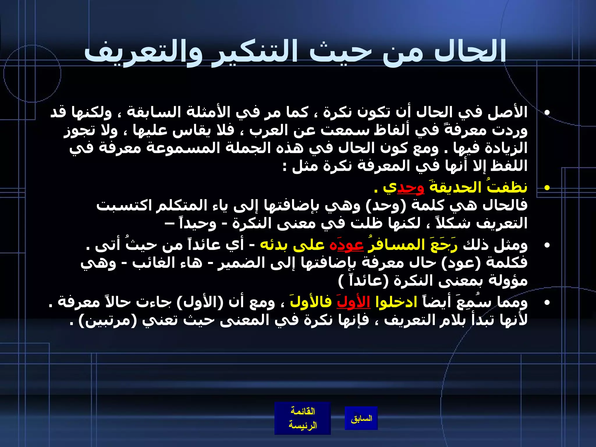 الحال من حيث التنكير والتعريف الأصل في الحال أن تكون نكرة ، كما مر في الأمثلة السابقة ، ولكنها قد وردت معرفةً في ألفاظ سمعت عن العرب ، فلا يقاس عليها ، ولا تجوز الزيادة فيها  .  ومع كون الحال في هذه الجملة المسموعة معرفة في اللفظ إلا أنها في المعرفة نكرة مثل  : نظفتُ الحديقةَ  وحد ي  . فالحال هي كلمة  ( وحد )  وهي بإضافتها إلى ياء المتكلم اكتسبت التعريف شكلاً ، لكنها ظلت في معنى النكرة  -  وحيداً –  ومثل ذلك  رَجَعَ المسافرُ  عودَ ه  على بدئه   -  أي عائداً من حيثُ أتى  . فكلمة  ( عود )  حال معرفة بإضافتها إلى الضمير  -  هاء الغائب  -  وهي مؤولة بمعنى النكرة  ( عائداً  )  ومما سُمِعَ أيضاً  ادخلوا  الأولَ  فالأولَ  ، ومع أن  ( الأول )  جاءت حالاً معرفة  . لأنها تبدأ بلام التعريف ، فإنها نكرة في المعنى حيث تعني  ( مرتبين ) . 