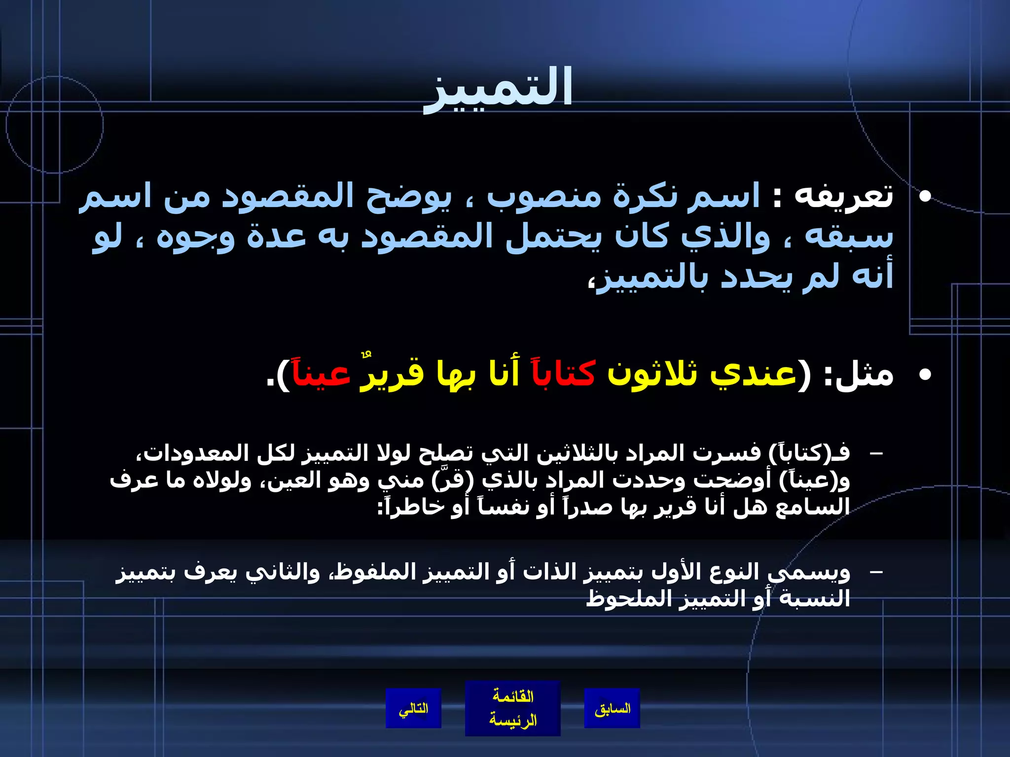 التمييز تعريفه  :  اسم نكرة منصوب ، يوضح المقصود من اسم سبقه ، والذي كان يحتمل المقصود به عدة وجوه ، لو أنه لم يحدد بالتمييز ، مثل : ( عندي ثلاثون  كتاباً  أَنا بها قريرٌ  عيناً ). فـ ( كتاباً )  فسرت المراد بالثلاثين التي تصلح لولا التمييز لكل المعدودات، و ( عيناً )  أوضحت وحددت المراد بالذي  ( قرَّ )  مني وهو العين، ولولاه ما عرف السامع هل أنا قرير بها صدراً أو نفساً أو خاطراً : ويسمى النوع الأول بتمييز الذات أَو التمييز الملفوظ، والثاني يعرف بتمييز النسبة أَو التمييز الملحوظ التالي 