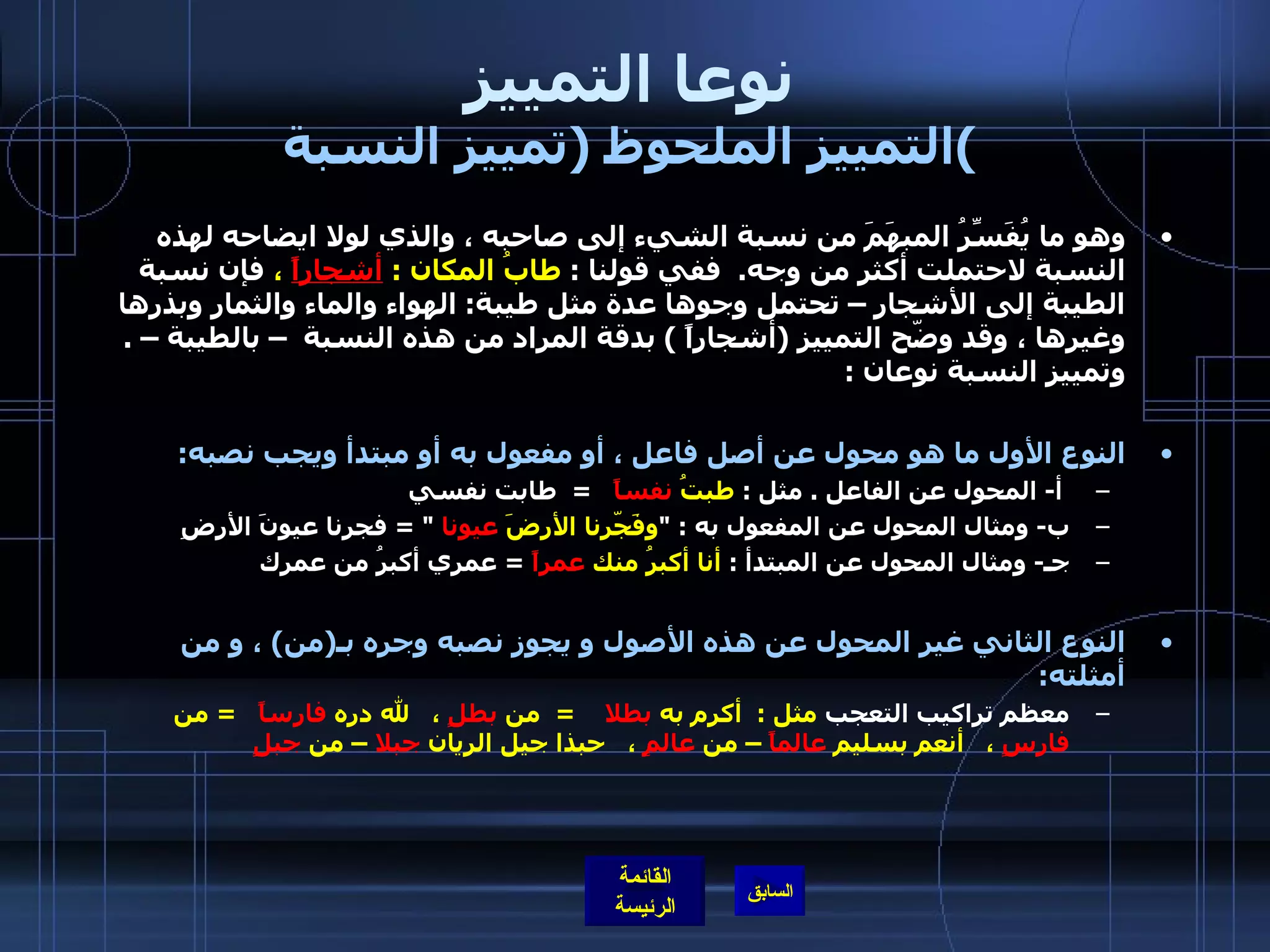 نوعا التمييز التمييز الملحوظ  ( تمييز النسبة ) وهو ما يُفَسِّرُ المبهَمَ من نسبة الشيء إلى صاحبه ، والذي لولا ايضاحه لهذه النسبة لاحتملت أكثر من وجه .   ففي قولنا  :  طابُ المكان  :  أشجاراً  ،  فإن نسبة الطيبة إلى الأشجار – تحتمل وجوها عدة مثل طيبة :  الهواء والماء والثمار وبذرها وغيرها ، وقد وضّح التمييز  ( أشجاراً  )  بدقة المراد من هذه النسبة  – بالطيبة –  .  وتمييز النسبة نوعان  :    النوع الأول ما هو محول عن أصل فاعل ، أو مفعول به أو مبتدأ ويجب نصبه : أ -  المحول عن الفاعل  .  مثل  :  طبتُ  نفساً     =   طابت نفسي   ب -  ومثال المحول عن المفعول به  : " وفَجّرنا الأرضَ  عيونا   " =  فجرنا عيونَ الأرضِ   جـ -  ومثال المحول عن المبتدأ  :  أنا أكبرُ منك  عمراً   =  عمري أكبرُ من عمرك النوع الثاني غير المحول عن هذه الأصول و يجوز نصبه وجره بـ ( من )   ، و من أمثلته :   معظم تراكيب التعجب  مثل  :   أكرم به  بطلا      =   من  بطلٍ  ،     لله دره  فارساً     =  من  فارسٍ  ،     أنعم بسليم  عالماً  – من  عالمٍ  ،     حبذا جيل الريان  جبلا  – من  جبلٍ   