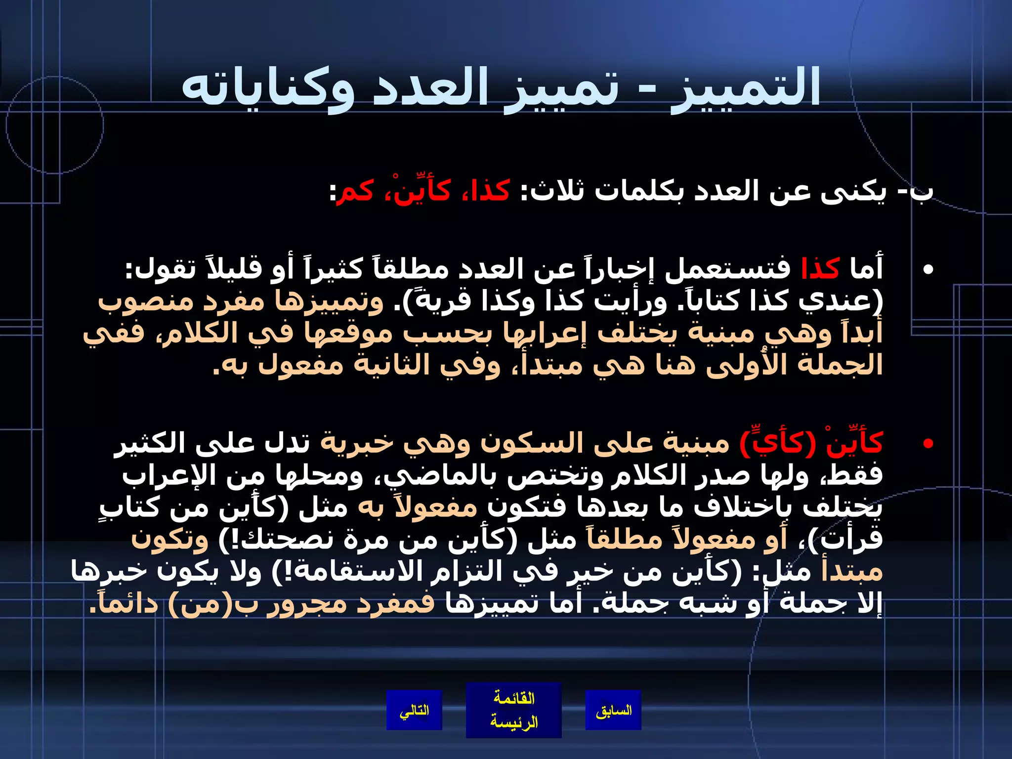 التمييز  -  تمييز العدد وكناياته ب -  يكنى عن العدد بكلمات ثلاث :  كذا، كأَيِّنْ، كم : أَما  كذا  فتستعمل إخباراً عن العدد مطلقاً كثيراً أو قليلاً تقول : ( عندي كذا كتاباً .  ورأيت كذا وكذا قريةً ).  وتمييزها مفرد منصوب أبداً وهي مبنية يختلف إعرابها بحسب موقعها في الكلام، ففي الجملة الأُولى هنا هي مبتدأ، وفي الثانية مفعول به . كأَيِّنْ  ( كأَيٍّ )   مبنية على السكون وهي خبرية  تدل على الكثير فقط، ولها صدر الكلام وتختص بالماضي، ومحلها من الإعراب يختلف باختلاف ما بعدها فتكون  مفعولاً به  مثل  ( كأًين من كتابٍ قرأت ) ،  أَو مفعولاً مطلقاً  مثل  ( كأَين من مرة نصحتك !)  وتكون مبتدأ  مثل : ( كأَين من خير في التزام الاستقامة !)  ولا يكون خبرها إلا جملة أو شبه جملة .  أما تمييزها  فمفرد مجرور ب ( من )  دائماً . التالي 