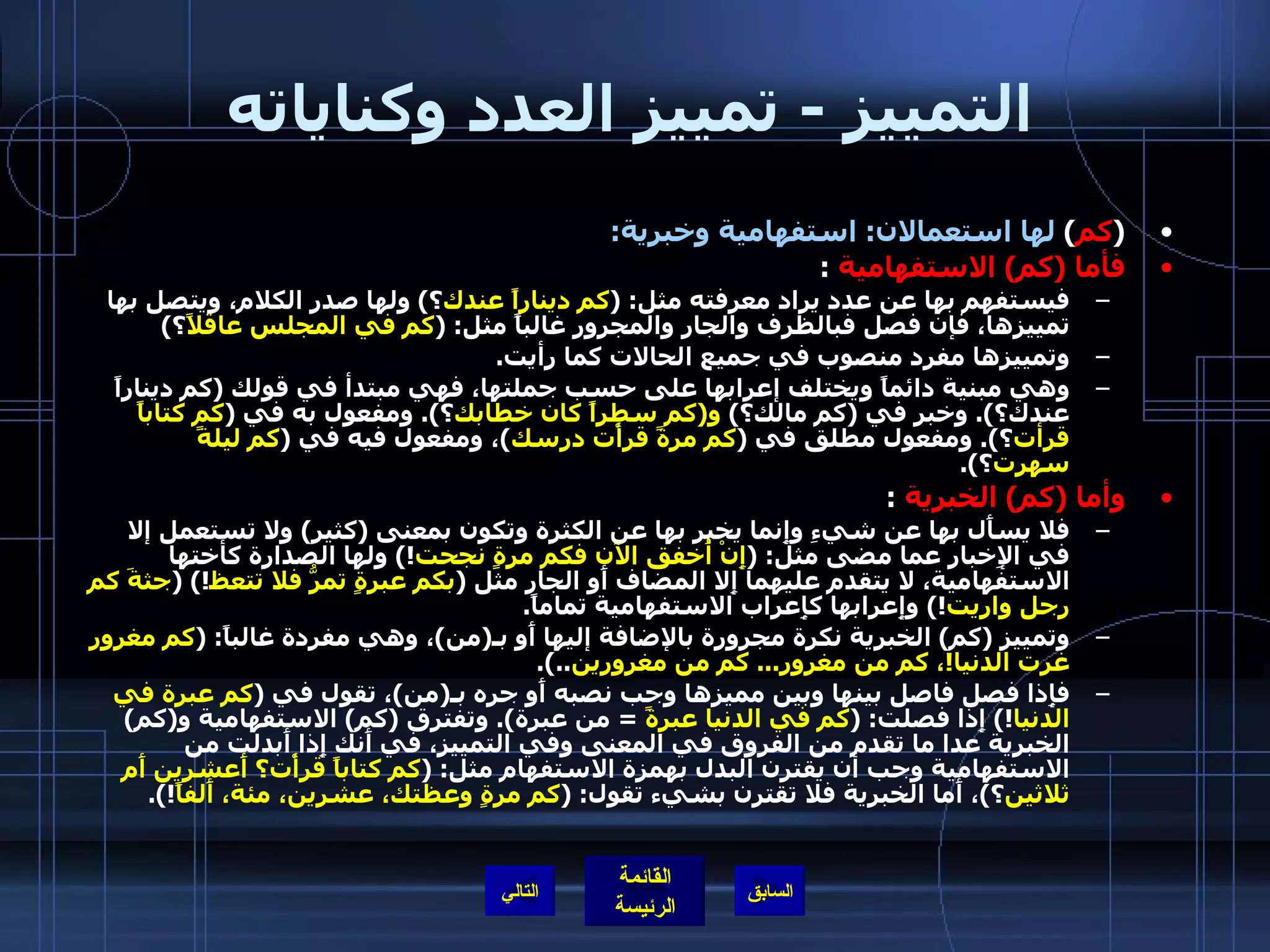 التمييز  -  تمييز العدد وكناياته ( كم )  لها استعمالان :  استفهامية وخبرية : فأما  ( كم )  الاستفهامية   :  فيستفهم بها عن عدد يراد معرفته مثل : ( كم ديناراً عندك ؟ )  ولها صدر الكلام، ويتصل بها تمييزها، فإن فصل فبالظرف والجار والمجرور غالباً مثل : ( كم في المجلس عاقلاً ؟ ) وتمييزها مفرد منصوب في جميع الحالات كما رأيت . وهي مبنية دائماً ويختلف إعرابها على حسب جملتها، فهي مبتدأ في قولك  ( كم ديناراً عندك؟ ).  وخبر في  ( كم مالك؟ )  و ( كم سطراً كان خطابك ؟ ).  ومفعول به في  ( كم كتاباً قرأت ؟ ).  ومفعول مطلق في  ( كم مرةً قرأْت درسك ) ، ومفعول فيه في  ( كم ليلةً سهرت ؟ ). وأما  ( كم )  الخبرية   : فلا يسأَل بها عن شيءِ وإِنما يخبر بها عن الكثرة وتكون بمعنى  ( كثير )  ولا تستعمل إلا في الإِخبار عما مضى مثل : ( إِنْ أُخفق الآن فكم مرةٍ نجحت !)  ولها الصدارة كأختها الاستفهامية، لا يتقدم عليهما إِلا المضاف أَو الجار مثل  ( بكم عبرةٍ تمرُّ فلا تتعظ !) ( جثةَ كم رجل واريت !)  وإِعرابها كإِعراب الاستفهامية تماماً . وتمييز  ( كم )  الخبرية نكرة مجرورة بالإضافة إليها أَو بـ ( من ) ، وهي مفردة غالباً : ( كم مغرور غرت الدنيا ! ، كم من مغرور ...  كم من مغرورين ..). فإِذا فصل فاصل بينها وبين مميزها وجب نصبه أَو جره بـ ( من ) ، تقول في  ( كم عبرة في الدنيا !)  إِذا فصلت : ( كم في الدنيا عبرةً   =  من عبرة ).  وتفترق  ( كم )  الاستفهامية و ( كم )  الخبرية عدا ما تقدم من الفروق في المعنى وفي التمييز، في أَنك إِذا أَبدلت من الاستفهامية وجب أن يقترن البدل بهمزة الاستفهام مثل : ( كم كتاباً قرأْت؟ أَعشرين أَم ثلاثين ؟ ) ، أَما الخبرية فلا تقترن بشيء تقول : ( كم مرةٍ وعظتك، عشرين، مئة، أَلفاً !). التالي 