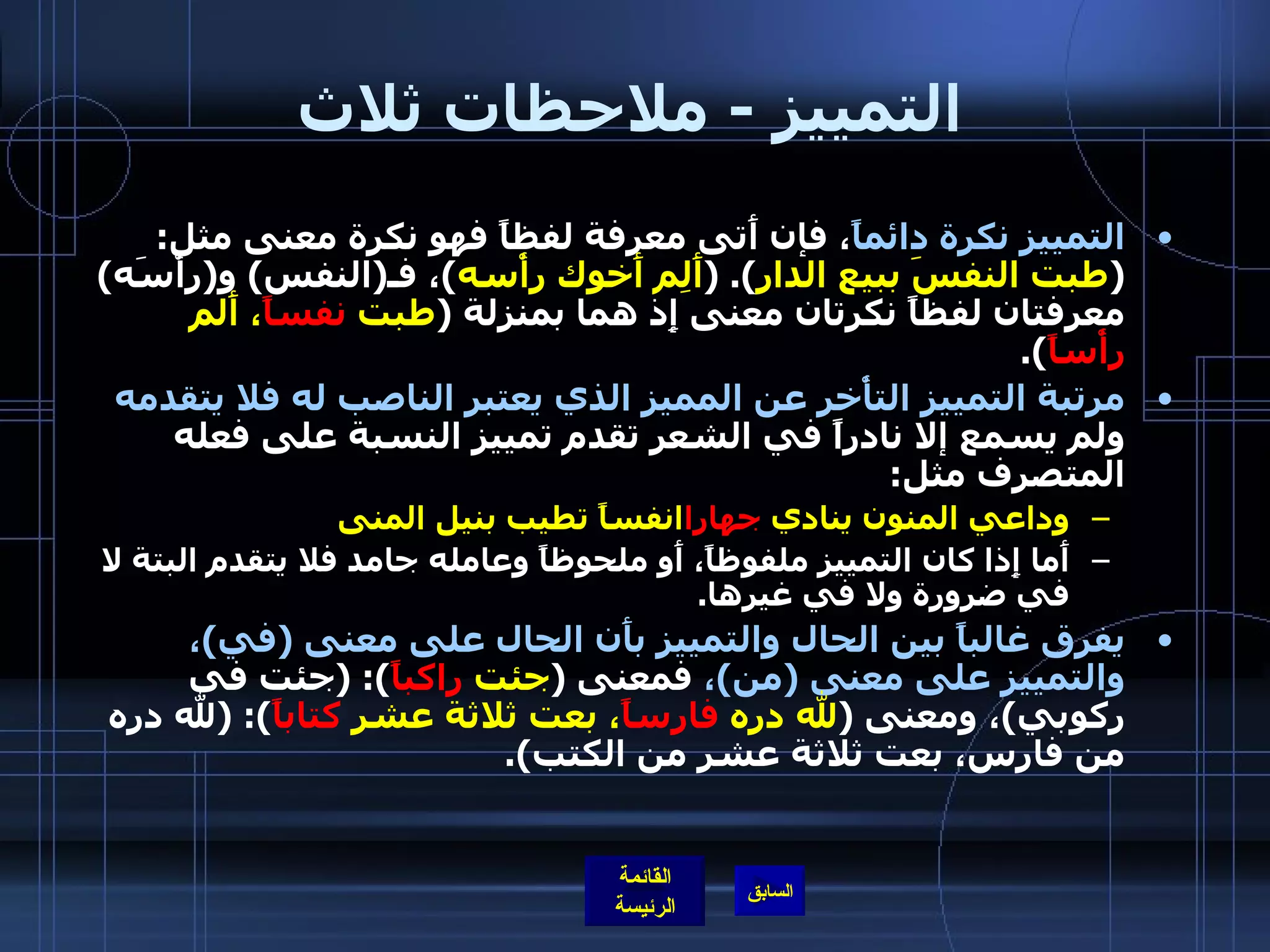 التمييز  -  ملاحظات ثلاث التمييز نكرة دائماً ، فإن أَتى معرفة لفظاً فهو نكرة معنى مثل : ( طبت النفسَ ببيع الدار ). ( أَلِم أَخوك رأْسه ) ، فـ ( النفس )  و ( رأْسَه )  معرفتان لفظاً نكرتان معنى إِذ هما بمنزلة  ( طبت  نفساً ، أَلم  رأْساً ). مرتبة التمييز التأْخر عن المميز الذي يعتبر الناصب له فلا يتقدمه  ولم يسمع إلا نادراً في الشعر تقدم تمييز النسبة على فعله المتصرف مثل : وداعي المنون ينادي  جهارا انفساً تطيب بنيل المنى أَما إِذا كان التمييز ملفوظاً، أَو ملحوظاً وعامله جامد فلا يتقدم البتة لا في ضرورة ولا في غيرها . يفرق غالباً بين الحال والتمييز بأَن الحال على معنى  ( في ) ، والتمييز على معنى  ( من ) ،  فمعنى  ( جئت  راكباً ): ( جئت في ركوبي ) ، ومعنى  ( لله دره  فارساً ، بعت ثلاثة عشر  كتاباً ): ( لله دره من فارس، بعت ثلاثة عشر من الكتب ). 