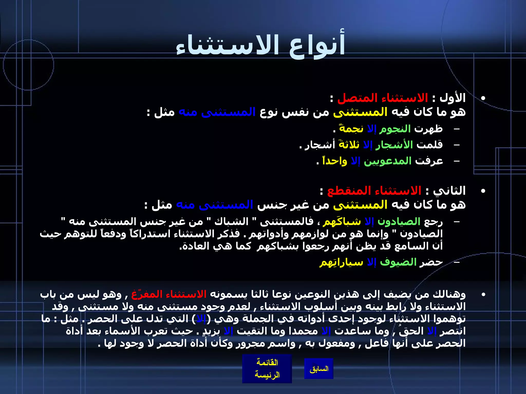أنواع الاستثناء الأول  :  الاستثناء المتصل   : هو ما كان فيه  المستثنى  من نفس نوع  المستثنى منه  مثل  : ظهرت  النجوم   إلا   نجمةً   . قلمت  الأشجار   إلا   ثلاثةَ  أشجار  .  عرفت  المدعويين   إلا   واحداً   .  الثاني  :  الاستثناء المنقطع   :   هو ما كان فيه  المستثنى  من غير جنس  المستثنى منه  مثل  : رجع  الصيادون   إلا   شباكَهم  ، فالمستثنى  "  الشباك  "  من غير جنس المستثنى منه  "  الصيادون  "  وإنما هو من لوازمهم وأدواتهم  .  فذكر الاستثناء استدراكاً ودفعاً للتوهم حيث أن السامع قد يظن أنهم رجعوا بشباكهم  كما هي العادة .  حضر  الضيوف   إلا   سياراتِهم   وهنالك من يضيف إلى هذين النوعين نوعا ثالثا يسمونه  الاستثناء المفرًغ   ,  وهو ليس من باب الاستثناء ولا رابط بينه وبين أسلوب الاستثناء  ,  لعدم وجود مستثنى منه ولا مستثنى  ,  وقد توهموا الاستثناء لوجود إحدى أدواته في الجملة وهي  ( إلا )  التي تدل على الحصر  .  مثل  :  ما انتصر  إلا  الحقُ  ,  وما ساعدت  إلا  محمدا وما التقيت  إلا  بزيدٍ  .  حيث تعرب الأسماء بعد أداة الحصر على أنها فاعل  ,  ومفعول به  ,  واسم مجرور وكأن أداة الحصر لا وجود لها  .   