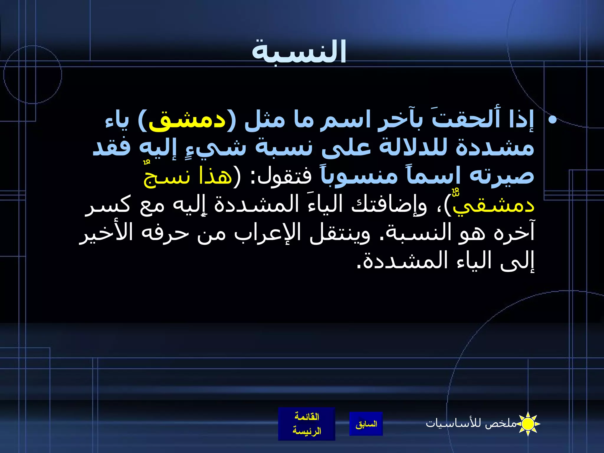 النسبة إذا أَلحقتَ بآخر اسم ما مثل  ( دمشق )  ياء مشددة للدلالة على نسبة شيءٍ إليه فقد صيرته اسماً منسوباً  فتقول : ( هذا نسجٌ دمشقيٌّ ) ، وإضافتك الياءَ المشددة إِليه مع كسر آخره هو النسبة .  وينتقل الإعراب من حرفه الأخير إلى الياء المشددة . ملخص للأساسيات 