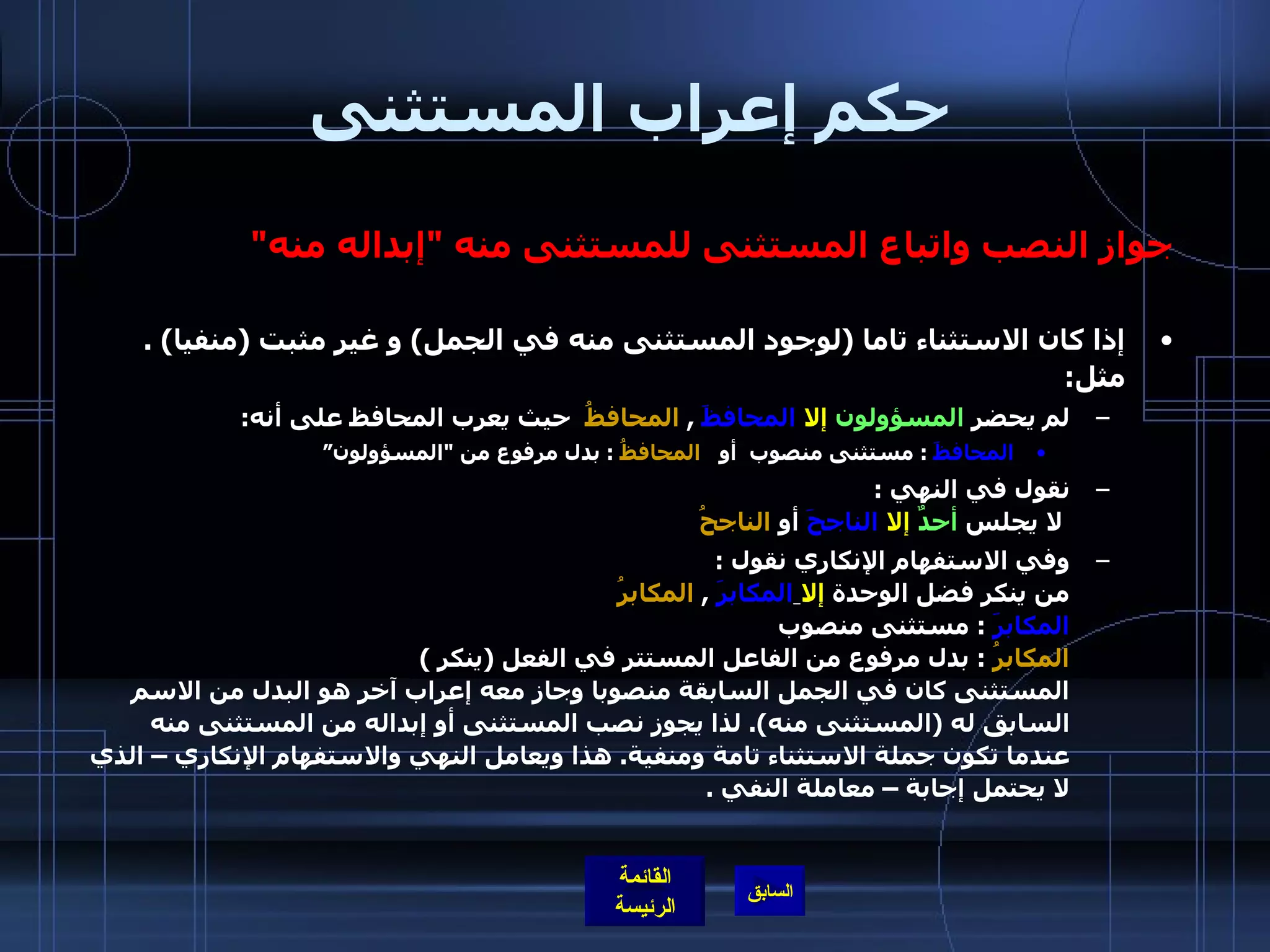 حكم إعراب المستثنى جواز النصب واتباع المستثنى للمستثنى منه  " إبداله منه " إذا كان الاستثناء تاما  ( لوجود المستثنى منه في الجمل )  و غير مثبت  ( منفيا ) .  مثل : لم يحضر  المسؤولون   إلا   المحافظَ   ,  المحافظُ   حيث يعرب المحافظ على أنه : المحافظَ   :  مستثنى منصوب  أو  المحافظُ   :  بدل مرفوع من  " المسؤولون” نقول في النهي  :   لا يجلس  أحدٌ   إلا   الناجحَ  أو  الناجحُ وفي الاستفهام الإنكاري نقول  :  من ينكر فضل الوحدة  إلا   المكابرَ   ,  المكابرُ   المكابرَ   :  مستثنى منصوب  المكابرُ   :  بدل مرفوع من الفاعل المستتر في الفعل  ( ينكر  )  المستثنى كان في الجمل السابقة منصوبا وجاز معه إعراب آخر هو البدل من الاسم السابق له  ( المستثنى منه ).  لذا يجوز نصب المستثنى أو إبداله من المستثنى منه عندما تكون جملة الاستثناء تامة ومنفية .  هذا ويعامل النهي والاستفهام الإنكاري – الذي لا يحتمل إجابة – معاملة النفي  .  