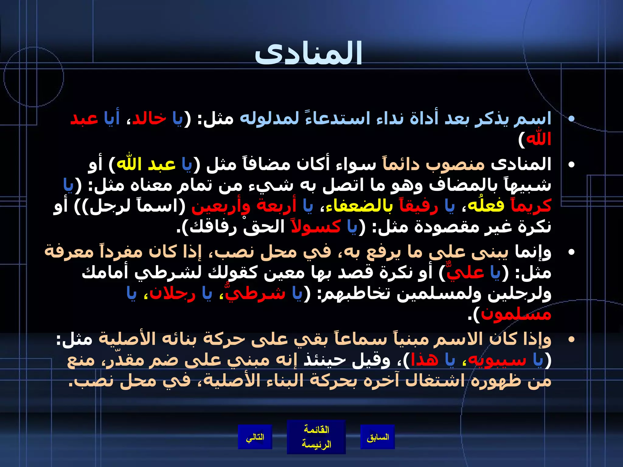 المنادى اسم يذكر بعد أداة نداء استدعاءً لمدلوله  مثل : ( يا   خالد ،  أيا   عبد الله ) المنادى  منصوب دائماً  سواء أكان مضافاً مثل  ( يا   عبد الله )  أو شبيهاً بالمضاف وهو ما اتصل به شيء من تمام معناه مثل : ( يا   كريماً  فعلُه ،  يا   رفيقاً   بالضعفاء ،  يا   أربعة وأربعين   ( اسماً لرجل ))  أو نكرة غير مقصودة مثل : ( يا   كسولاً  الحقْ رفاقك ). وإنما  يبنى على ما يرفع به، في محل نصب، إذا كان مفرداً معرفة  مثل : ( يا   عليٌّ )  أو نكرة قصد بها معين كقولك لشرطي أمامك ولرجلين ولمسلمين تخاطبهم : ( يا   شرطيُّ ،  يا   رجلان ،  يا   مسلمون ). وإذا كان الاسم مبنياً سماعاً بقي على حركة بنائه الأصلية  مثل : ( يا   سيبويه ،  يا   هذا ) ، وقيل حينئذ  إنه مبني على ضم مقدّر، منع من ظهوره اشتغال آخره بحركة البناء الأصلية، في محل نصب . التالي 