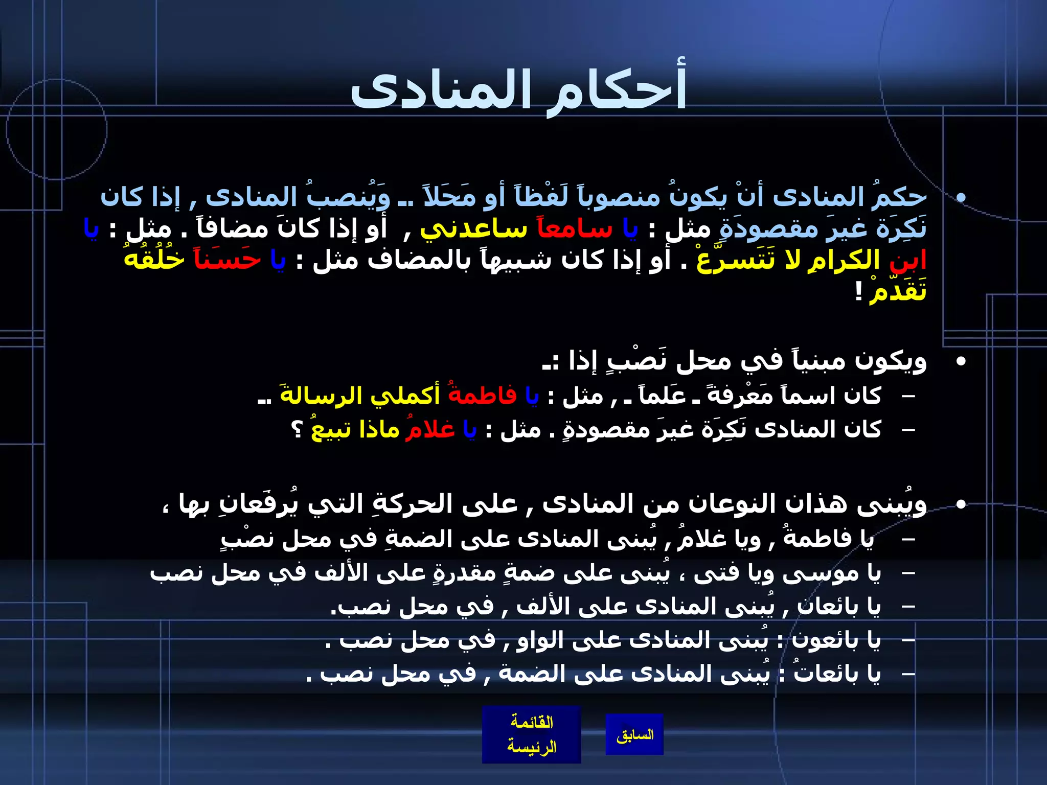 أحكام المنادى حكمُ المنادى أنْ يكونُ منصوباً لَفْظاً أو مَحَلاً  . ـ وَيُنصبُ المنادى  ,  إذا كان نَكِرَة غيرَ مقصودَةٍ  مثل  :  يا   سامعاً  ساعدني   ,   أو إذا كانَ مضافاً  .  مثل  :  يا   ابن  الكرامِ   لا تَتَسرَّعْ   .  أو إذا كان شبيهاً بالمضاف مثل  :  يا   حَسَناً  خُلُقُهُ تَقَدّمْ   !  ويكون مبنياً في محل نَصْبٍ إذا  : ـ  كان اسماً مَعْرِفةً ـ عَلماً ـ  ,  مثل  :  يا   فاطمةُ  أكملي الرسالةَ   . ـ  كان المنادى نَكِرَة غيرَ مقصودةٍ  .  مثل  :  يا   غلامُ  ماذا تبيعُ  ؟ ويُبنى هذان النوعان من المنادى  ,  على الحركةِ التي يُرفَعانِ بها ،   يا فاطمةُ  ,  ويا غلامُ  ,  يُبنى المنادى على الضمةِ في محل نصْبٍ يا موسى ويا فتى ، يُبنى على ضمةٍ مقدرةٍ على الألف في محل نصب يا بائعان  ,  يُبنى المنادى على الألف  ,  في محل نصب .                 يا بائعون  :  يُبنى المنادى على الواو  ,  في محل نصب  .          يا بائعاتُ  :  يُبنى المنادى على الضمة  ,  في محل نصب  .  