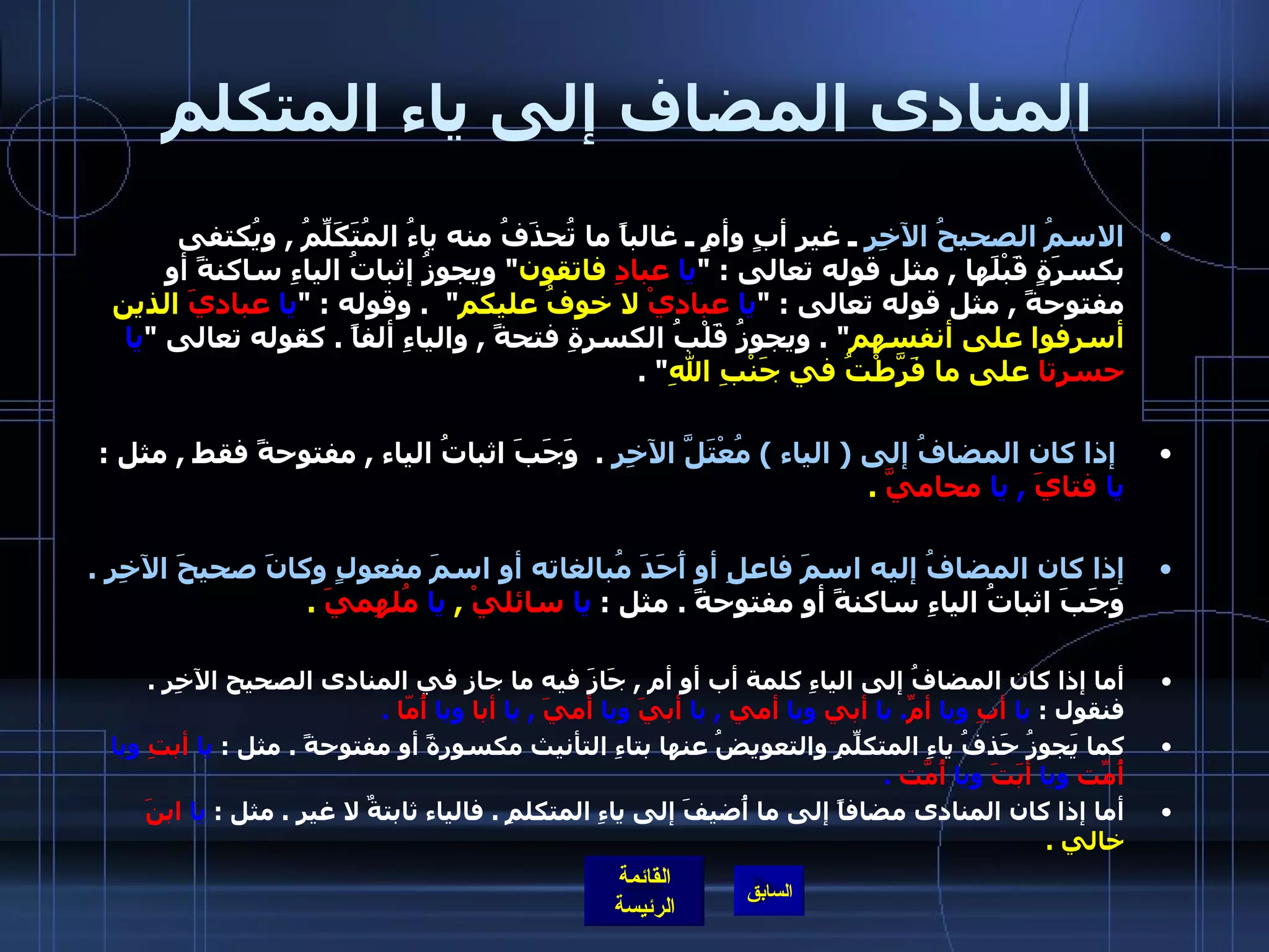 المنادى المضاف إلى ياء المتكلم الاسمُ الصحيحُ الآخِرِ  ـ غير أبٍ وأمٍ ـ غالباً ما تُحذَفُ منه ياءُ المُتَكَلِّمُ  ,  ويُكتفى بكسرَةٍ قَبْلَها  ,  مثل قوله تعالى  : " يا   عبادِ  فاتقون "  ويجوزُ إثباتُ الياءِ ساكنةً أو مفتوحةً  ,  مثل قوله تعالى  : " يا  عباديْ  لا خوفُ عليكم "  .  وقوله  : " يا   عباديَ  الذين أسرفوا على أنفسهم " .  ويجوزُ قَلْبُ الكسرةِ فتحةً  ,  والياءِ ألفاً  .  كقوله تعالى  " يا   حسرتا  على ما فَرَّطْتُ في جَنْبِ اللهِ " . إذا كان المضافُ إلى  (  الياء  )  مُعْتَلَّ الآخِرِ   .   وَجَبَ اثباتُ الياء  ,  مفتوحةً فقط  ,  مثل  :  يا   فتايَ   ,  يا   محاميَّ   .   إذا كان المضافُ إليه اسمَ فاعلِ أو أَحَدَ مُبالغاته أو اسمَ مفعولٍ وكانَ صحيحَ الآخِرِ  .  وَجَبَ اثباتُ الياءِ ساكنةً أو مفتوحةً  .  مثل  :  يا   سائليْ   ,  يا   مُلهِميَ   . أما إذا كان المضافُ إلى الياءِ كلمة أب أو أم  ,  جَازَ فيه ما جاز في المنادى الصحيح الآخِرِ  .  فنقول  :  يا  أبِ  ويا  أمِّ .  يا  أبي  ويا  أمي   ,  يا  أبيَ  ويا  أميَ   ,  يا  أبا  ويا  أُمّا   . كما يَجوزُ حَذفُ ياءِ المتكلِّمِ والتعويضُ عنها بتاءِ التأنيث مكسورةً أو مفتوحةً  .  مثل  :  يا  أبتِ  ويا  أُمّتِ  ويا  أبَتَ  ويا  أُمّتَ   . أما إذا كان المنادى مضافاً إلى ما أُضيفَ إلى ياءِ المتكلمِ  .  فالياء ثابتةٌ لا غير  .  مثل  :  يا   ابنَ  خالي  . 