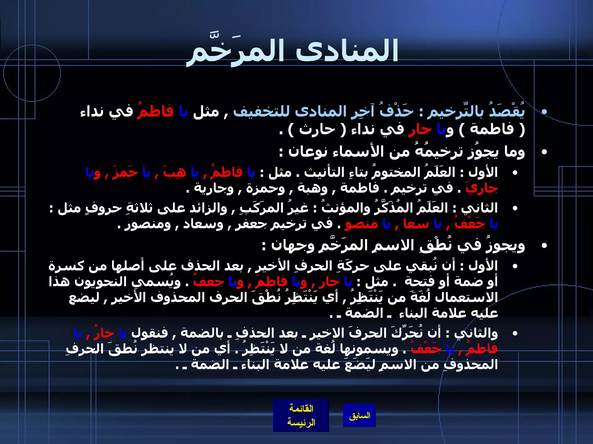 المنادى المرَخَّم يُقْصَدُ بالتّرخيمِ  :  حَذْفُ آخِرِ المنادى للتخفيف   ,  مثل  يا   فاطمُ  في نداء  (  فاطمة  )  و يا   حارِ  في نداء  (  حارث  ) . وما يجوُز ترخيمُهُ من الأسماء نوعان  : الأول  :  العَلَمُ المختومُ بتاءِ التأنيث  .  مثل  :  يا  فاطمُ  ,  يا  هِبَ  ,  يا  حَمزَ  ,  و يا  جاريَ   .  في ترخيم  .  فاطمة  ,  وهبة  ,  وحمزة  ,  وجارية  . الثاني  :  العَلَمُ المُذَكَّرُ والمؤنثُ  :  غيرُ المرَكَبِ  ,  والزائد على ثلاثةِ حروفٍ مثل  :  يا  جَعْفُ  ,  يا  سعا  ,  يا  منصو   .  في ترخيم جعفر  ,  وسعاد  ,  ومنصور  . ويجوزُ في نُطْقِ الاسمِ المرَخَّمِ وجهان  : الأول  :  أن نُبقي على حركَةِ الحرفِ الأخيرِ  ,  بعد الحذف على أصلها من كسرة أو ضمة أو فتحة   .  مثل  :  يا  حارِ  ,  و يا  فاطمَ  ,  و يا  جعفُ   .  ويُسمي النحويون هذا الاستعمال لُغَةَ من يَنْتَظِرُ  ,  أي يَنْتَظِرُ نُطْقَ الحرف المحذوف الأخيرِ  ,  ليضع عليه علامة البناء    ـ الضمة ـ  . والثاني  :  أن نُحَرِّكَ الحرفَ الاخير ـ بعد الحذفِ ـ بالضمة  ,  فنقول  يا  حارُ  ,  يا  فاطمُ  ,  يا  جَعْفُ   .  ويسمونها لُغة من لا يَنْتَظِرُ  .  أي من لا ينتظر نُطقَ الحرفِ المحذوفِ من الاسمِ ليَضَعَ عليه علامة البناء ـ الضمة ـ  . 