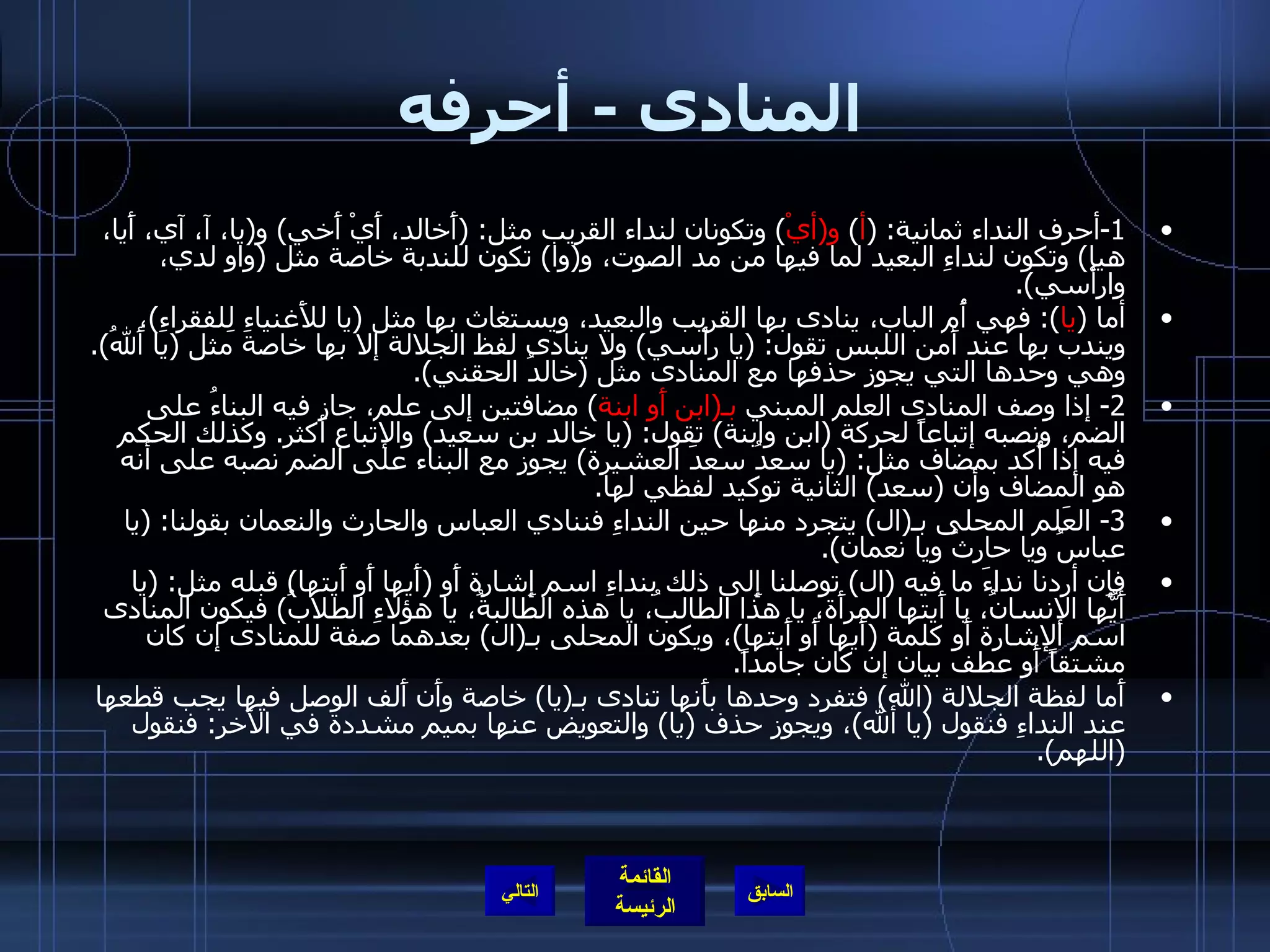 المنادى  -  أحرفه 1- أحرف النداء ثمانية : ( أ )  و ( أيْ )  وتكونان لنداء القريب مثل : ( أَخالد، أَيْ أَخي )  و ( يا، آ، آي، أَيا، هيا )  وتكون لنداءِ البعيد لما فيها من مد الصوت، و ( وا )  تكون للندبة خاصة مثل  ( واو لدي، وارأْسي ). أما  ( يا ):  فهي أُم الباب، ينادى بها القريب والبعيد، ويستغاث بها مثل  ( يا للأَغنياءِ لِلفقراءِ ) ، ويندب بها عند أَمن اللبس تقول : ( يا رأْسي )  ولا ينادى لفظ الجلالة إلا بها خاصة مثل  ( يا أَللهُ ).  وهي وحدها التي يجوز حذفها مع المنادى مثل  ( خالدُ الحقني ). 2-  إذا وصف المنادى العلم المبني  بـ ( ابن أَو ابنة )  مضافتين إلى علم، جاز فيه البناءُ على الضم، ونصبه إتباعاً لحركة  ( ابن وابنة )  تقول : ( يا خالد بن سعيد )  والإتباع أَكثر .  وكذلك الحكم فيه إذا أُكد بمضاف مثل : ( يا سعدُ سعدَ العشيرة )  يجوز مع البناء على الضم نصبه على أنه هو المضاف وأن  ( سعد )  الثانية توكيد لفظي لها . 3-  العَلم المحلى بـ ( ال )  يتجرد منها حين النداءِ فننادي العباس والحارث والنعمان بقولنا : ( يا عباسُ ويا حارثُ ويا نعمان ). فإِن أردنا نداءَ ما فيه  ( ال )  توصلنا إِلى ذلك بنداءِ اسم إِشارة أَو  ( أَيها أَو أَيتها )  قبله مثل : ( يا أَيُّها الإنسانُ، يا أَيتها المرأَة، يا هذا الطالبُ، يا هذه الطالبةُ، يا هؤلاءِ الطلابُ )  فيكون المنادى اسم الإشارة أَو كلمة  ( أَيها أَو أَيتها ) ، ويكون المحلى بـ ( ال )  بعدهما صفة للمنادى إن كان مشتقاً أَو عطف بيان إن كان جامداً . أَما لفظة الجلالة  ( الله )  فتفرد وحدها بأَنها تنادى بـ ( يا )  خاصة وأَن أَلف الوصل فيها يجب قطعها عند النداءِ فنقول  ( يا ألله ) ، ويجوز حذف  ( يا )  والتعويض عنها بميم مشددة في الآخر :  فنقول  ( اللهم ). التالي 