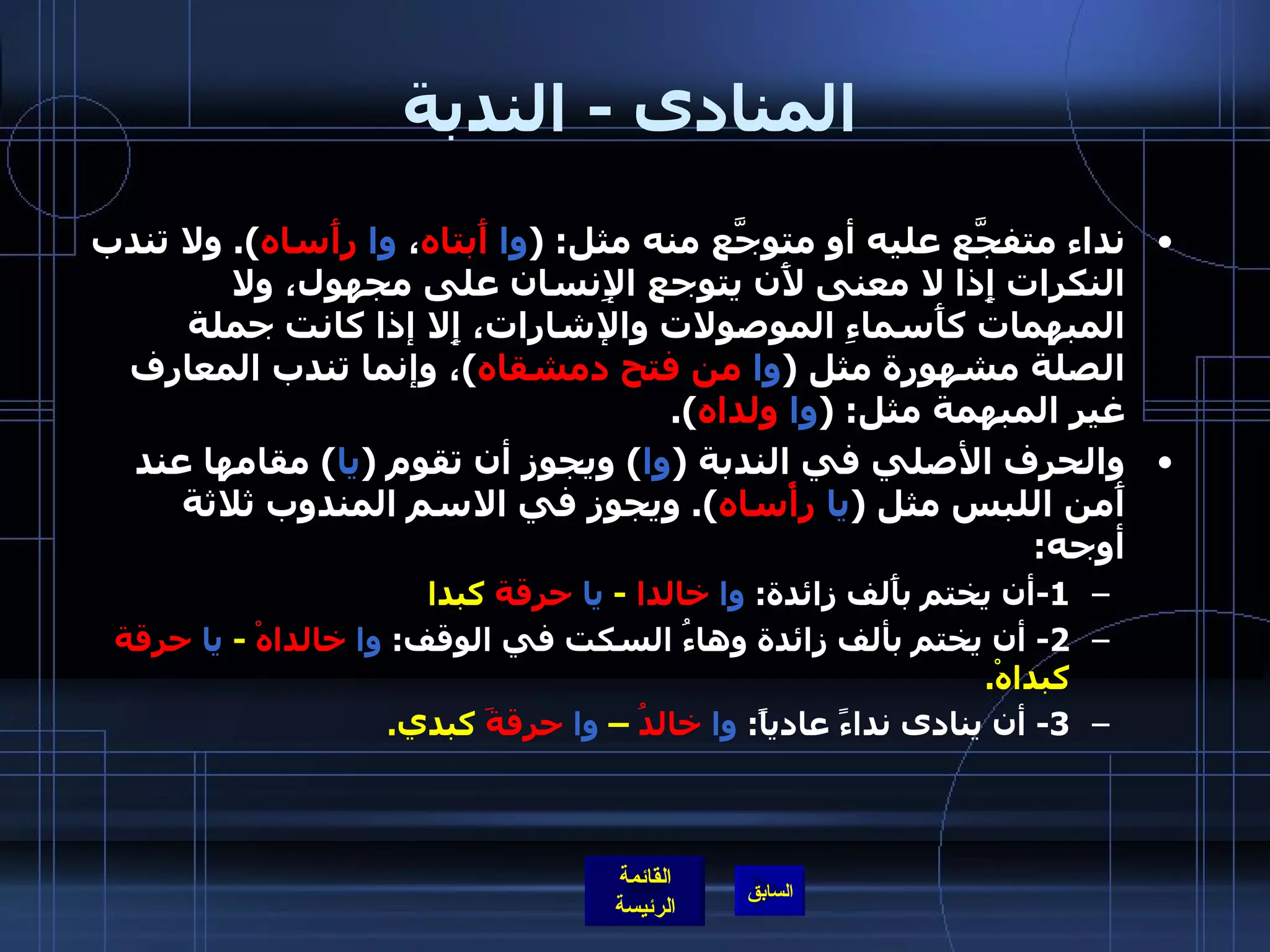 المنادى  -  الندبة نداء متفجَّع عليه أو متوجَّع منه مثل : ( وا   أَبتاه ،  وا   رأَساه ).  ولا تندب النكرات إِذا لا معنى لأَن يتوجع الإِنسان على مجهول، ولا المبهمات كأَسماءِ الموصولات والإشارات، إِلا إذا كانت جملة الصلة مشهورة مثل  ( وا   من   فتح دمشقاه ) ، وإنما تندب المعارف غير المبهمة مثل : ( وا   ولداه ). والحرف الأصلي في الندبة  ( وا )  ويجوز أن تقوم  ( يا )  مقامها عند أَمن اللبس مثل  ( يا   رأْساه ).  ويجوز في الاسم المندوب ثلاثة أوجه : 1- أن يختم بأَلف زائدة :  وا   خالدا   -  يا   حرقة  كبدا 2-  أن يختم بألف زائدة وهاءُ السكت في الوقف :  وا   خالداهْ   -  يا   حرقة  كبداهْ . 3-  أن ينادى نداءً عادياً :  وا   خالدُ  –  وا   حرقةَ  كبدي . 