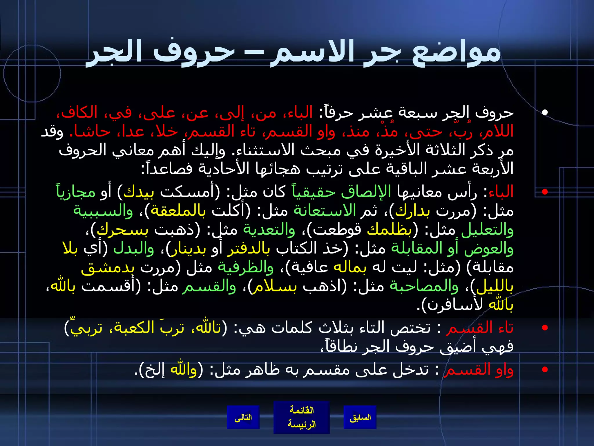 مواضع جر الاسم – حروف الجر حروف الجر سبعة عشر حرفاً :  الباء، من، إلى، عن، على، في، الكاف، اللام، رُبّ، حتى، مُذْ، منذ، واو القسم، تاء القسم، خلا، عدا، حاشا .   وقد مر ذكر الثلاثة الأخيرة في مبحث الاستثناء .  وإليك أهم معاني الحروف الأربعة عشر الباقية على ترتيب هجائها الأحادية فصاعداً : الباء :  رأس معانيها  الإلصاق حقيقياً  كان مثل : ( أمسكت  بيدك )  أو  مجازياً  مثل : ( مررت  بدارك ) ، ثم  الاستعانة  مثل : ( أكلت  بالملعقة ) ،  والسببية والتعليل  مثل : ( بظلمك  قوطعت ) ،  والتعدية  مثل : ( ذهبت  بسحرك ) ،  والعوض أو المقابلة  مثل : ( خذ الكتاب  بالدفتر  أو  بدينار ) ،  والبدل   ( أي  بلا  مقابلة ) ( مثل :  ليت له  بماله  عافية ) ،  والظرفية  مثل  ( مررت  بدمشق   بالليل ) ،  والمصاحبة  مثل : ( اذهب  بسلام ) ،  والقسم  مثل : ( أقسمت  بالله ،  بالله  لأسافرن ). تاء القسم  :  تختص التاء بثلاث كلمات هي : ( تالله، تربَ الكعبة، تربيِّ )  فهي أضيق حروف الجر نطاقاً، واو القسم   :  تدخل على مقسم به ظاهر مثل : ( والله  إلخ ). التالي 