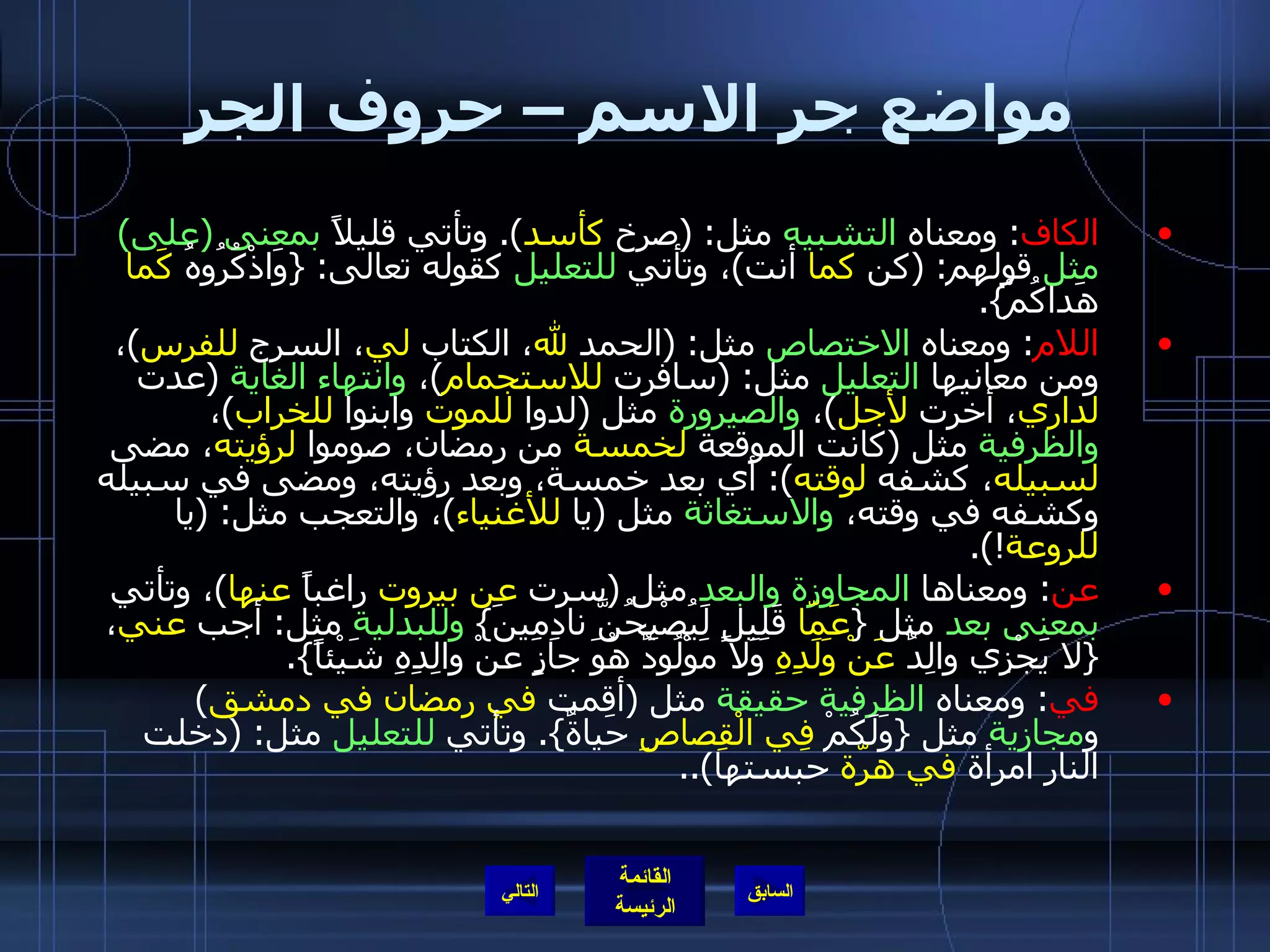 مواضع جر الاسم – حروف الجر الكاف :  ومعناه  التشبيه  مثل : ( صرخ  كأسد ).  وتأتي قليلاً  بمعنى  ( على )  مثل  قولهم : ( كن  كما  أنت ) ، وتأتي  للتعليل  كقوله تعالى : { وَاذْكُرُوهُ  كَما  هَداكُمْ }. اللام :  ومعناه  الاختصاص  مثل : ( الحمد  لله ، الكتاب  لي ، السرج  للفرس ) ، ومن معانيها  التعليل  مثل : ( سافرت  للاستجمام ) ،  وانتهاء الغاية   ( عدت  لداري ، أخرت  لأجل ) ،  والصيرورة  مثل  ( لدوا  للموت  وابنوا  للخراب ) ،  والظرفية  مثل  ( كانت الموقعة  لخمسة  من رمضان، صوموا  لرؤيته ، مضى  لسبيله ، كشفه  لوقته ):  أي بعد خمسة، وبعد رؤيته، ومضى في سبيله وكشفه في وقته،  والاستغاثة  مثل  ( يا  للأغنياء ) ، والتعجب مثل : ( يا  للروعة !). عن :  ومعناها  المجاوزة والبعد  مثل  ( سرت  عن بيروت  راغباً  عنها ) ، وتأتي  بمعنى بعد  مثل  { عَمّا  قَلِيلٍ لَيُصْبِحُنَّ نادِمِينَ }  وللبدلية  مثل :  أجب  عني ،  { لا يَجْزِي والِدٌ  عَنْ وَلَدِهِ  وَلا مَوْلُودٌ هُوَ جازٍ عَنْ والِدِهِ شَيْئاً }. في :  ومعناه  الظرفية حقيقة  مثل  ( أقمت  في رمضان في دمشق )  و مجازية  مثل  { وَلَكُمْ  فِي الْقِصاصِ  حَياةٌ }.  وتأتي  للتعليل  مثل : ( دخلت النار امرأة  في هرّة  حبستها ).. التالي 