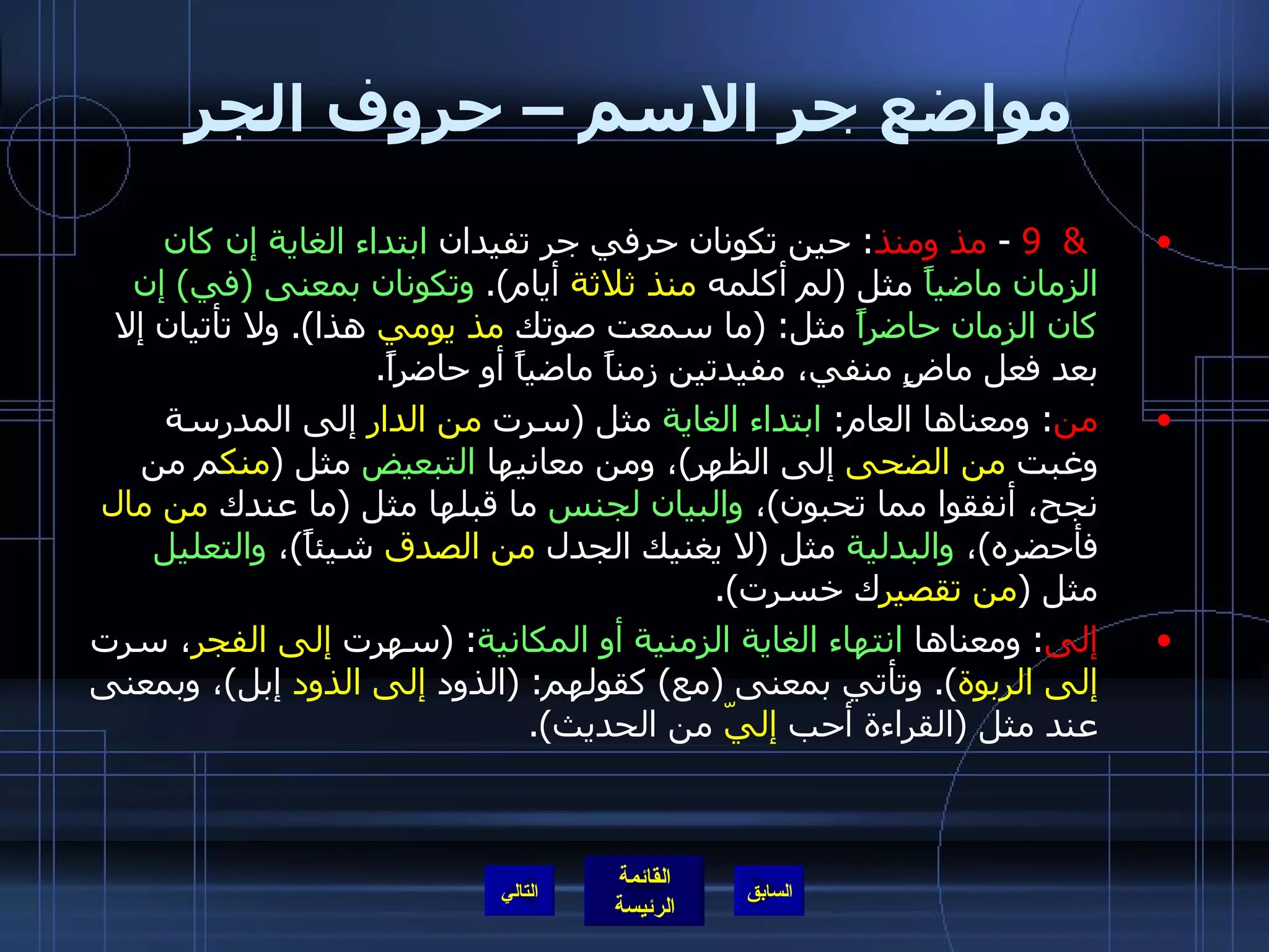 مواضع جر الاسم – حروف الجر &  9  -  مذ ومنذ :  حين تكونان حرفي جر تفيدان  ابتداء الغاية إن كان الزمان ماضياً  مثل  ( لم أكلمه  منذ ثلاثة  أيام ).  وتكونان بمعنى  ( في )  إن كان الزمان حاضراً  مثل : ( ما سمعت صوتك  مذ يومي  هذا ).  ولا تأتيان إلا بعد فعل ماضٍ منفي، مفيدتين زمناً ماضياً أو حاضراً . من :  ومعناها العام :  ابتداء الغاية  مثل  ( سرت  من الدار  إلى المدرسة وغبت  من الضحى  إلى الظهر ) ، ومن معانيها  التبعيض  مثل  ( منك م من نجح، أنفقوا مما تحبون ) ،  والبيان لجنس  ما قبلها مثل  ( ما عندك  من مال  فأحضره ) ،  والبدلية  مثل  ( لا يغنيك الجدل  من الصدق  شيئاً ) ،  والتعليل  مثل  ( من تقصير ك خسرت ). إلى :  ومعناها  انتهاء الغاية الزمنية أو المكانية : ( سهرت  إلى الفجر ، سرت  إلى الربوة ).  وتأتي بمعنى  ( مع )  كقولهم : ( الذود  إلى الذود  إبل ) ، وبمعنى عند مثل  ( القراءة أحب  إليّ  من الحديث ). التالي 