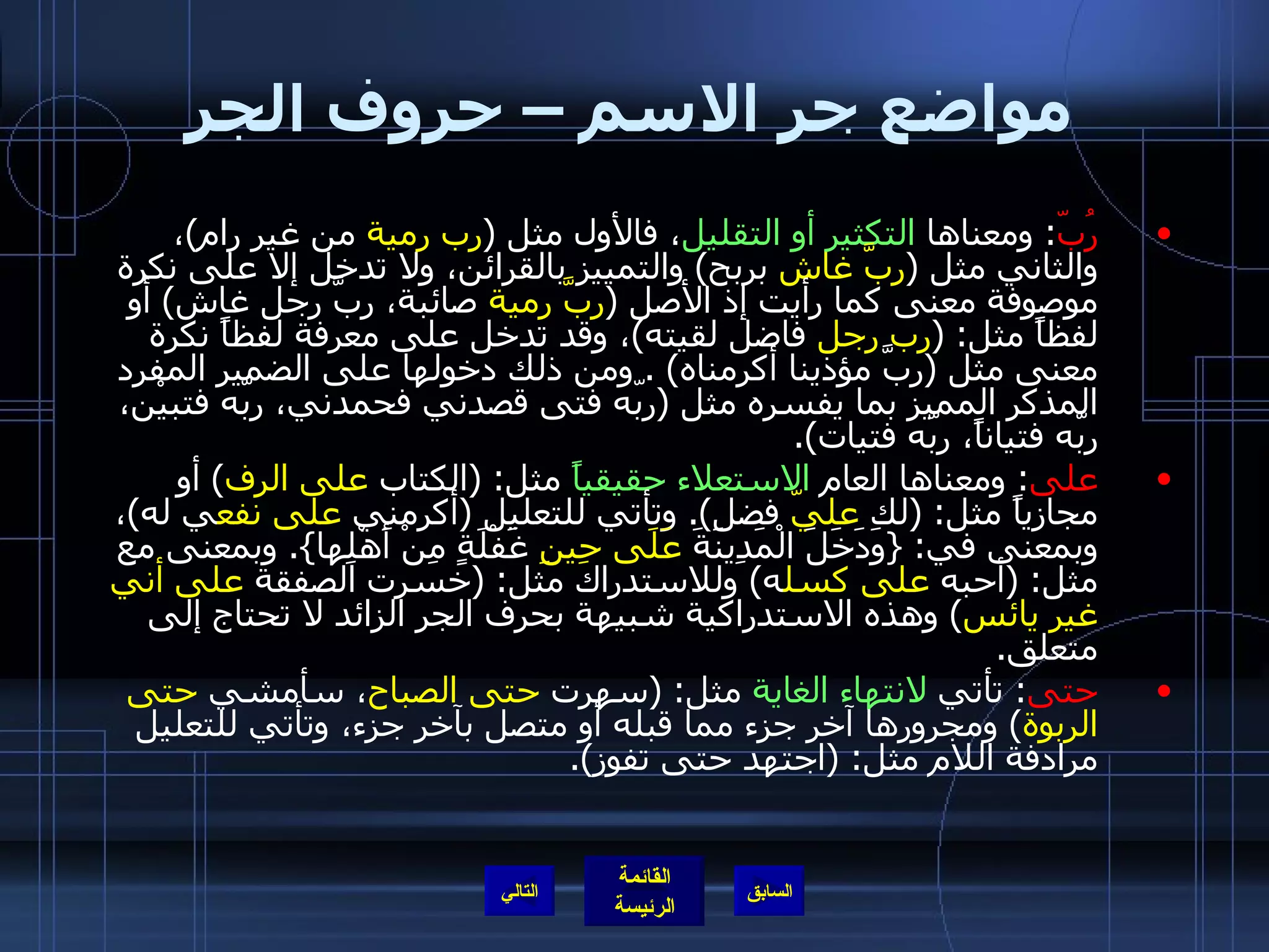 مواضع جر الاسم – حروف الجر رُبّ :  ومعناها  التكثير أو التقليل ، فالأول مثل  ( رب رمية  من غير رام ) ، والثاني مثل  ( ربَّ غاش  بربح )  والتمييز بالقرائن، ولا تدخل إلا على نكرة موصوفة معنى كما رأيت إذ الأصل  ( ربَّ رمية  صائبة، ربَّ رجل غاش )  أو لفظاً مثل : ( رب رجل  فاضل لقيته ) ، وقد تدخل على معرفة لفظاً نكرة معنى مثل  ( ربَّ مؤذينا أكرمناه ) .  ومن ذلك دخولها على الضمير المفرد المذكر المميز بما يفسره مثل  ( ربّه فتى قصدني فحمدني، ربّه فتبيْن، ربّه فتياناً، ربّه فتيات ). على :  ومعناها العام  الاستعلاء حقيقياً  مثل : ( الكتاب  على الرف )  أو مجازياً مثل : ( لك  عليّ  فضل ).  وتأتي للتعليل  ( أكرمني  على نفع ي له ) ، وبمعنى في : { وَدَخَلَ الْمَدِينَةَ  عَلَى حِينِ  غَفْلَةٍ مِنْ أَهْلِها }.  وبمعنى مع مثل : ( أحبه  على كسل ه )  وللاستدراك مثل : ( خسرت الصفقة  على أني غير يائس )  وهذه الاستدراكية شبيهة بحرف الجر الزائد لا تحتاج إلى متعلق . حتى :  تأتي  لانتهاء الغاية  مثل : ( سهرت  حتى الصباح ، سأمشي  حتى الربوة )  ومجرورها آخر جزء مما قبله أو متصل بآخر جزء، وتأتي للتعليل مرادفة اللام مثل : ( اجتهد حتى تفوز ). التالي 