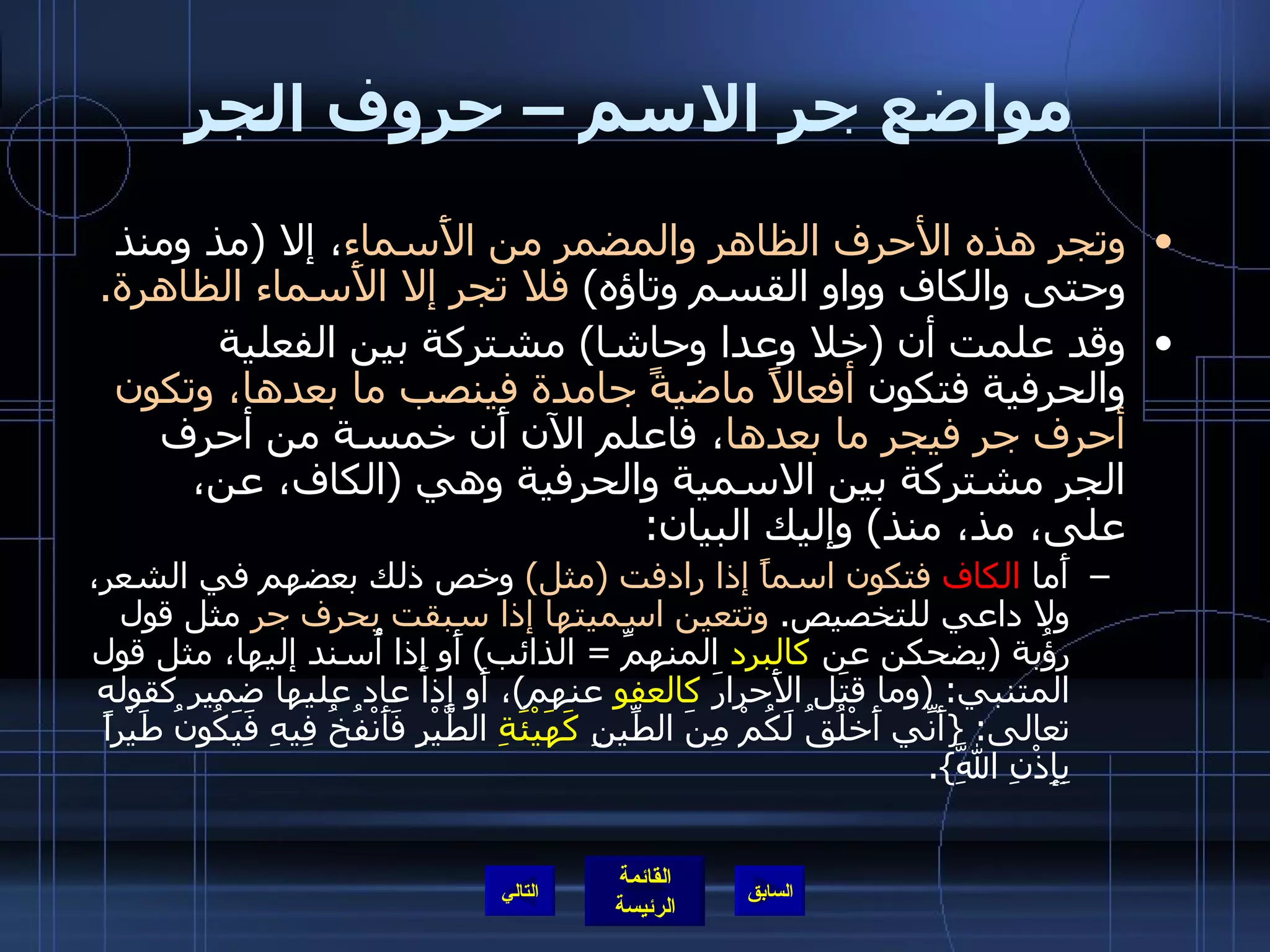 مواضع جر الاسم – حروف الجر وتجر هذه الأحرف الظاهر والمضمر من الأَسماء ، إلا  ( مذ ومنذ وحتى والكاف وواو القسم وتاؤه )   فلا تجر إلا الأَسماء الظاهرة . وقد علمت أن  ( خلا وعدا وحاشا )  مشتركة بين الفعلية والحرفية فتكون  أفعالاً ماضيةً جامدة فينصب ما بعدها، وتكون أحرف جر فيجر ما بعدها ، فاعلم الآن أَن خمسة من أحرف الجر مشتركة بين الاسمية والحرفية وهي  ( الكاف، عن، على، مذ، منذ )  وإليك البيان : أَما  الكاف   فتكون اسماً إذا رادفت  ( مثل )   وخص ذلك بعضهم في الشعر، ولا داعي للتخصيص .  وتتعين اسميتها إذا سبقت بحرف جر  مثل قول رؤُبة  ( يضحكن عن  كالبرد  المنهمِّ  =  الذائب )  أَو إِذا أُسند إليها، مثل قول المتنبي : ( وما قتَل الأَحرارَ  كالعفو  عنهم ) ، أَو إذا عاد عليها ضمير كقوله تعالى : { أَنِّي أَخْلُقُ لَكُمْ مِنَ الطِّينِ  كَهَيْئَةِ  الطَّيْرِ فَأَنْفُخُ فِيهِ فَيَكُونُ طَيْراً بِإِذْنِ اللَّهِ }. التالي 