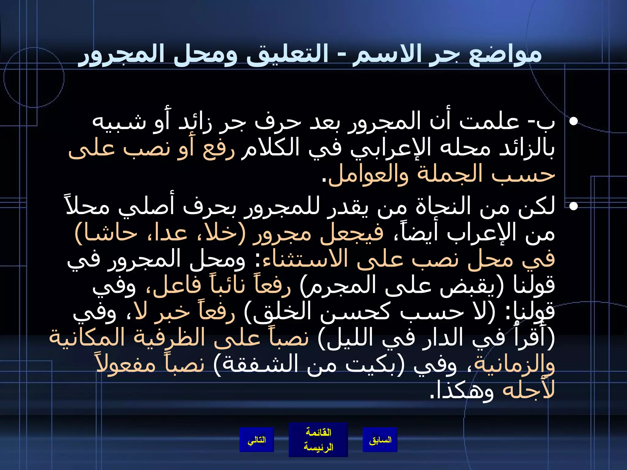 مواضع جر الاسم  -  التعليق ومحل المجرور ب -  علمت أن المجرور بعد حرف جر زائد أَو شبيه بالزائد محله الإعرابي في الكلام  رفع أَو نصب على حسب الجملة والعوامل . لكن من النحاة من يقدر للمجرور بحرف أصلي محلاً من الإعراب أيضاً،  فيجعل مجرور  ( خلا، عدا، حاشا )  في محل نصب على الاستثناء :  ومحل المجرور في قولنا  ( يقبض على المجرم )  رفعاً نائباً فاعل،  وفي قولنا : ( لا حسب كحسن الخلق )  رفعاً خبر لا ، وفي  ( أَقرأُ في الدار في الليل )  نصباً على الظرفية المكانية والزمانية ، وفي  ( بكيت من الشفقة )  نصباً مفعولاً لأَجله  وهكذا . التالي 