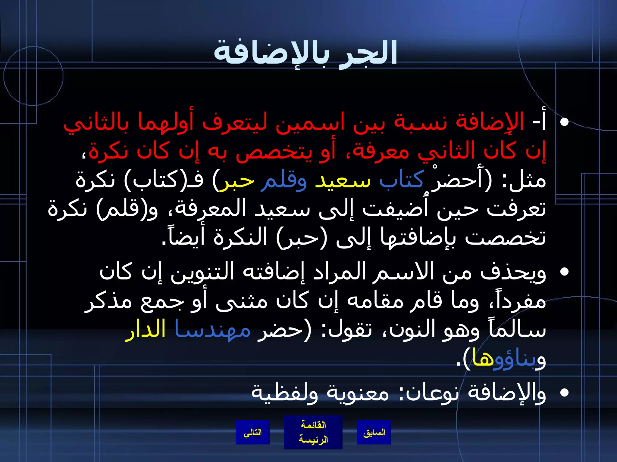 الجر بالإضافة أ -  الإِضافة نسبة بين اسمين ليتعرف أولهما بالثاني إن كان الثاني معرفة، أو يتخصص به إن كان نكرة ، مثل : ( أَحضرْ  كتاب   سعيد   وقلم   حبر )  فـ ( كتاب )  نكرة تعرفت حين أُضيفت إلى سعيد المعرفة، و ( قلم )  نكرة تخصصت بإضافتها إلى  ( حبر )  النكرة أيضاً . ويحذف من الاسم المراد إضافته التنوين إن كان مفرداً، وما قام مقامه إن كان مثنى أو جمع مذكر سالماً وهو النون، تقول : ( حضر  مهندسا   الدار  و بناؤو ها ). والإضافة نوعان :  معنوية ولفظية التالي 