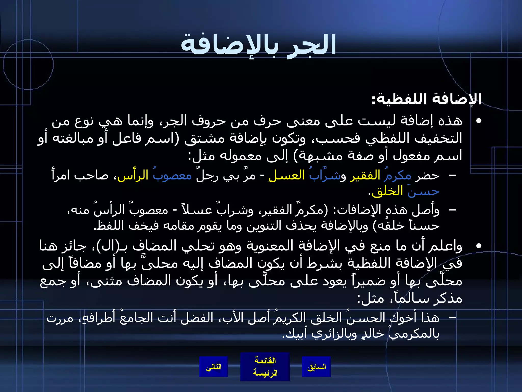 الجر بالإضافة الإضافة اللفظية : هذه إضافة ليست على معنى حرف من حروف الجر، وإنما هي نوع من التخفيف اللفظي فحسب، وتكون بإضافة مشتق  ( اسم فاعل أَو مبالغته أو اسم مفعول أو صفة مشبهة )  إلى معموله مثل : حضر  مكرمُ   الفقيرِ  و شرَّابُ   العسلِ   -  مرَّ بي رجلٌ  معصوبُ   الرأْس ، صاحب امرأً  حسنَ   الخلق . وأَصل هذه الإِضافات : ( مكرمٌ الفقير، وشرابٌ عسلاً  -  معصوبٌ الرأسُ منه، حسناً خلقُه )  وبالإضافة يحذف التنوين وما يقوم مقامه فيخف اللفظ . واعلم أَن ما منع في الإضافة المعنوية وهو تحلي المضاف بـ ( ال ) ، جائز هنا في الإضافة اللفظية بشرط أن يكون المضاف إليه محلىًّ بها أو مضافاً إلى محلَّى بها أو ضميراً يعود على محلًّى بها، أو يكون المضاف مثنى، أو جمع مذكر سالماً، مثل : هذا أخوك الحسنُ الخلق الكريمُ أَصلِ الأَب، الفضل أَنت الجامعُ أَطرافهِ، مررت بالمكرميْ خالدٍ وبالزائري أبيك . التالي 