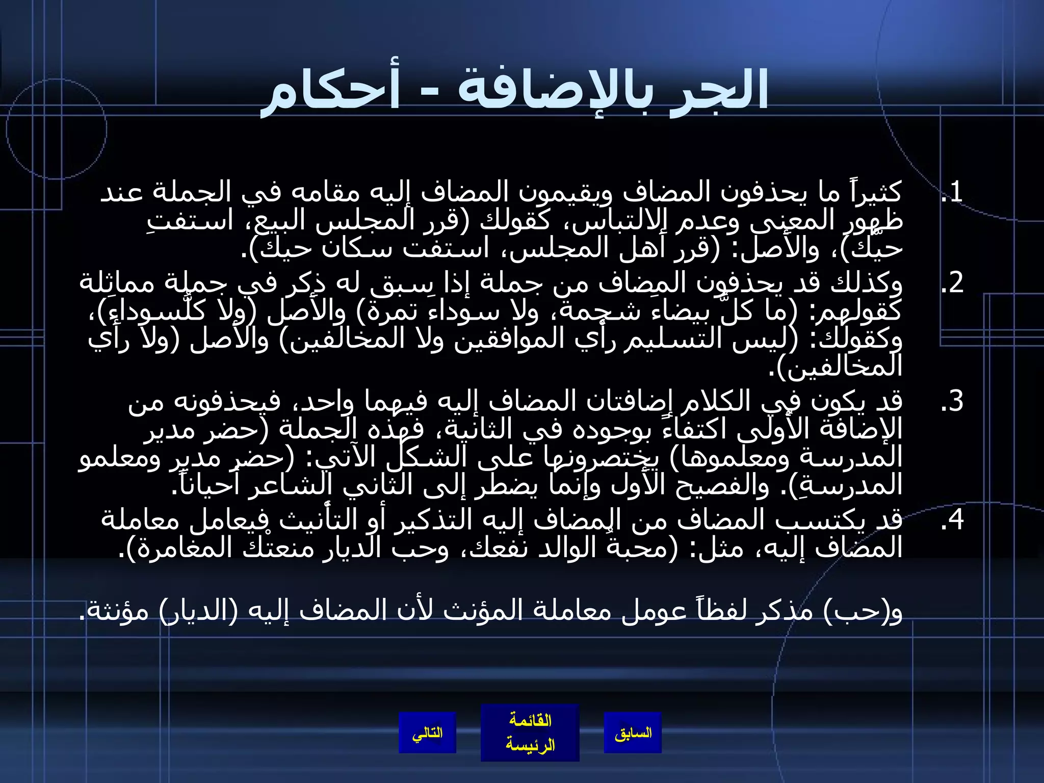 الجر بالإضافة  -  أحكام كثيراً ما يحذفون المضاف ويقيمون المضاف إليه مقامه في الجملة عند ظهور المعنى وعدم الالتباس، كقولك  ( قرر المجلس البيع، استفتِ حيَّك ) ، والأَصل : ( قرر أَهل المجلس، استفت سكان حيك ). وكذلك قد يحذفون المضاف من جملة إذا سبق له ذكر في جملة مماثلة كقولهم : ( ما كلُّ بيضاءَ شحمة، ولا سوداءَ تمرة )  والأَصل  ( ولا كلُّسوداءَ ) ، وكقولك : ( ليس التسليم رأْي الموافقين ولا المخالفين )  والأَصل  ( ولا رأَي المخالفين ). قد يكون في الكلام إضافتان المضاف إليه فيهما واحد، فيحذفونه من الإضافة الأُولى اكتفاءً بوجوده في الثانية، فهذه الجملة  ( حضر مدير المدرسة ومعلموها )  يختصرونها على الشكل الآتي : ( حضر مدير ومعلمو المدرسةِ ).  والفصيح الأَول وإنما يضطر إلى الثاني الشاعر أحياناً . قد يكتسب المضاف من المضاف إليه التذكير أو التأْنيث فيعامل معاملة المضاف إليه، مثل : ( محبةُ الوالد نفعك، وحب الديار منعتْك المغامرة ). فـ ( محبة )  مؤنثة لفظاً لكنها عوملت معاملة المذكر، لأن المضاف إليه كذلك، و ( حب )  مذكر لفظاً عومل معاملة المؤنث لأن المضاف إليه  ( الديار )  مؤنثة . التالي 