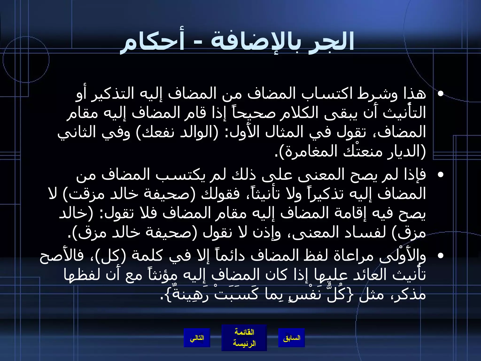 الجر بالإضافة  -  أحكام هذا وشرط اكتساب المضاف من المضاف إليه التذكير أو التأْنيث أَن يبقى الكلام صحيحاً إذا قام المضاف إليه مقام المضاف، تقول في المثال الأَول : ( الوالد نفعك )  وفي الثاني  ( الديار منعتْك المغامرة ). فإذا لم يصح المعنى على ذلك لم يكتسب المضاف من المضاف إليه تذكيراً ولا تأنيثاً، فقولك  ( صحيفة خالد مزقت )  لا يصح فيه إقامة المضاف إليه مقام المضاف فلا تقول : ( خالد مزق )  لفساد المعنى، وإذن لا نقول  ( صحيفة خالد مزق ). والأَوْلى مراعاة لفظ المضاف دائماً إلا في كلمة  ( كل ) ، فالأَصح تأْنيث العائد عليها إذا كان المضاف إليه مؤنثاً مع أَن لفظها مذكر، مثل  { كُلُّ نَفْسٍ بِما كَسَبَتْ رَهِينةٌ }. التالي 