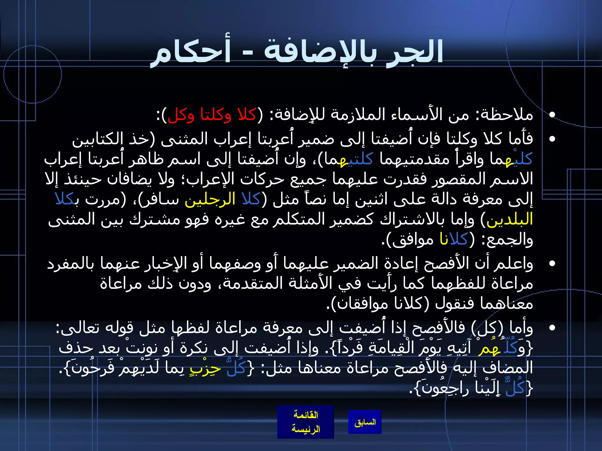 الجر بالإضافة  -  أحكام ملاحظة :  من الأَسماء الملازمة للإِضافة : ( كلا وكلتا وكل ): فأَما كلا وكلتا فإن أُضيفتا إلى ضمير أُعربتا إعراب المثنى  ( خذ الكتابين  كليْ ه ما واقرأْ مقدمتيهما  كلتي ه ما ) ، وإن أُضيفتا إلى اسم ظاهر أُعربتا إعراب الاسم المقصور فقدرت عليهما جميع حركات الإعراب؛ ولا يضافان حينئذ إلا إلى معرفة دالة على اثنين إما نصاً مثل  ( كلا   الرجلين  سافر ) ،  ( مررت ب كلا   البلدين )  وإما بالاشتراك كضمير المتكلم مع غيره فهو مشترك بين المثنى والجمع : ( كلا نا  موافق ). واعلم أن الأَفصح إعادة الضمير عليهما أَو وصفهما أو الإِخبار عنهما بالمفرد مراعاة للفظهما كما رأَيت في الأَمثلة المتقدمة، ودون ذلك مراعاة معناهما فنقول  ( كلانا موافقان ). وأما  ( كل )  فالأَفصح إذا أُضيفت إلى معرفة مراعاة لفظها مثل قوله تعالى : { وَ كُلّ ُ هُم ْ آتِيهِ يَوْمَ الْقِيامَةِ فَرْداً }.  وإذا أُضيفت إلى نكرة أو نونتْ بعد حذف المضاف إليه فالأَفصح مراعاة معناها مثل : { كُلُّ   حِزْبٍ  بِما لَدَيْهِمْ فَرِحُونَ }. { كُلٌّ  إِلَيْنا راجِعُونَ }.   